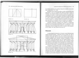 74 SINTAXE DA LINGUAGEM VISUAL ELEMENTOS BÁSICOS DA COMUNICAÇAo VISUAL 75
1('. ..
1(' ('
~I
de as ânforas clássicas até as plantas baixas dos templos e suas proje-
ções verticais (fig. 3.37, 3.38).
Há muitos outros sistemas de escala; a versão contemporânea mais
importante é a que foi concebida pelo falecido arquiteto francês Le
Corbusier. Sua unidade modular, na qual se baseia todo o sistema, é
o tamanho do homem, e a partir dessa proporção ele estabelece uma
altura média de teto, uma porta média, uma abertura média de janela,
etc. Tudo se transforma em unidade e é passível de repetição. Por mais
estranho que pareça, o sistema unificado da produção em série incor-
pora esses efeitos, e as soluções criativas do design com freqüência se
vêem limitadas pelos elementos de que se dispõe para trabalhar.
Aprender a relacionar o tamanho com o objetivo e o significado
é essencial na estruturação da mensagem visual. O controle da escala
pode fazer. uma sala grande parecer pequena e aconchegante, e uma
sala pequena, aberta e arejada. Esse efeito se estende a toda manipula-
ção do espaço, por mais ilusório que possa ser.
FIGURA 3.35 FIGURA 3.36
i~
I
I
I
I
I
I
I
I
I
I
I
I
I
I
I í
I ,
I ,
II
WW
I I
I'
~
'í ~.' 'ltl~
.
..~~:~ft;J 'I
FIGURA 3.37
,
,
Dimensão
A representação da dimensão em formatos visuais bidimensionais
também depende da ilusão. A dimensão existe no mundo real. Não só
podemos senti-Ia, mas também vê-Ia, com o auxílio de nossa visão es-
tereóptica e binocular. Mas em nenhuma das representações bidimen-
sionais da realidade, como o desenho, a pintura, a fotografia, o cinema
e a televisão, existe uma dimensão real; ela é apenas implícita. A ilu-
são pode ser reforçada de muitas maneiras, mas o principal artifício
para simulá-Ia é a convenção técnica da perspectiva. Os efeitos produ-
zidos pela perspectiva podem ser intensificados pela manipulação to-
nal, através do claro-escuro, a dramática enfatização de luz e sombra.
A perspectiva tem fórmulas exatas, com regras múltiplas e com-
plexas. Recorre à linha para criar efeitos, mas sua intenção final é pro-
duzir uma sensação de realidade. Há algumas regras e métodos bastante
fáceis de demonstrar. Mostrar de que modo dois planos de um cubo
aparecem aos nossos olhos depende, em primeiro lugar (como se vê
na figura 3.39), de que se estabeleça o nível do olho. Só há um ponto
de fuga no qual um plano desaparece. O cubo de cima é visto do ponto
FIGURA 3.38
a
, ......
, ...
...
, ...
, ...
, ...
, ...
, ...
, ...
...
,
, ...
, 
, 
, 
, 
, 
, 
,
,
,
,
 