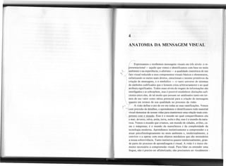 4
ANATOMIA DA MENSAGEM VISUAL
( ~xpressamos e recebemos mensagens visuais em três níveis: o re-
r:resentacional
- aquilo que vemos e identificamos com base no meio
t--. ambiente e na experiência; o abstrato - a qualidade cinestésicade um
~ "'<l fato visualreduzidoa seuscomponentesvisuaisbásicose elementares,
l.
) enfatizando os meios mais diretos, emocionais e mesmo primitivos da
criação de mensagens, e o simbólico - o vasto universo de sistemas
I de símbolos codificados que o homem criou arbitrariamente e ao qual
I atribuiu significados. Todos esses níveis de resgate de informações são
I inlerligados e se sobrepõem, mas é possível estabelecer distinções sufi-
I cientes entre eles, de tal modo que possam ser analisados tanto em ter-
 mos de seu valor como tática potencial para a criação de mensagens
T
qU to em termos de sua qualidade no processo da visão.
, A visão defineo ato de ver em todas as suas ramificações.Vemos
r com precisão de detalhes, e aprendemos e identificamos todo material
/ visualelementarde nossasvidaspara mantermosuma relaçãomaiscom-
(peteIlte com () m...!!!!d..Q.
Esse é o mundo no qual compartilhamos céu
e mar, árvores, relva, areia, terra, noite e dia; esse é o mundo da natu-
reza. Vemos o mundo que criamos, um mundo de cidades, aviões, ca-
sas e máquinas; é o mundo da manufatura e da complexidade da
tecnologia moderna. Aprendemos instintivamente a compreender e a
atuar psicofisiologicamente no meio ambiente e, intelectualmente, a
conviver e a operar com esses objetos mecânicos que são necessários
a nossa sobrevivência. Tanto instintiva quanto intelectualmente, gran-
de parte do processo de aprendizagem é visual. A visão é o único ele-
mento necessário à compreensão visual. Para falar ou entender uma
língua, não é preciso ser alfabetizado; não precisamos ser visualmente.
--
 