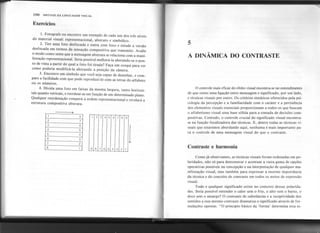 1. Fotografe ou encontre um exemplo de cada um dos três níveis
do material visual: representacional, abstrato e simbólico.
2. Tire uma foto desfocada e outra com foco e estude a versão
desfocada em termos da sensação compositiva que transmite. Avalie
o modo como sente que a mensagem abstrata se relaciona com a mani-
festação representacional. Seria possível melhorá-Ia alterando-se o pon-
to de vista a partir do qual a foto foi tirada? Faça um croqui para ver
como poderia modificá-Ia alterando a posição da câmera.
3. Encontre um símbolo que você seja capaz de desenhar, e com-
pare a facilidade com que pode reproduzi-Io com as letras do alfabeto
ou os números.
4. Divida uma foto em faixas da mesma largura, tanto horizon-
tais quanto verticais, e reordene-as em função de um determinado plano.
Qualquer reordenação romperá aordem representacional e revelará a
estrutura compositiva abstrata.
106 SINTAXE DA LINGUAGEMVISUAL
Exercícios
~
5
A DINÂMICA DO CONTRASTE
o controle mais eficaz do efeito visual encontra-se no entendimento
de que existe uma ligação entre mensagem e significado, por um lado,
e técnicas visuais por outro. Os critérios sintáticos oferecidos pela psi-
cologia da percepção e a familiaridade com o caráter e a pertinência
dos elementos visuais essenciais proporcionam a todos os que buscam
o alfabetismo visual uma base sólida para a tomada de decisões com-
positivas. Contudo, o controle crucial do significado visual encontra-
se na função focalizadora das técnicas. E, dentre todas as técnicas vi-
suais que estaremos abordando aqui, nenhuma é mais importante pa-
ra o controle de uma mensagem visual do que o contraste.
1
Contraste e harmonia
I
1
J
I
Como já observamos, as técnicas visuais foram ordenadas em po-
laridades, não só para demonstrar e acentuar a vasta gama de opções
operativas possíveis na concepção e na interpr,etação de qualquer ma-
nifestação visual, mas também para expressar a enorme importância
da técnica e do conceito de contraste em todos os meios de expressão
visual.
Todo e qualquer significado existe no contexto dessas polarida-
des. Seria possível entender o calor sem o frio, o alto sem o baixo, o
doce sem o amargo? O contraste de substâncias e a receptividade dos
sentidos a esse mesmo contraste dramatiza o significado através de for-
mulações opostas. "O princípio básico da 'forma' determina essa es-
8
7
6
5
4
3
2
1
1 2 3 4 5 6 7 8 9
9 8 7 6 5 4 3 2 1
 