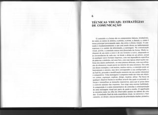 6
TÉCNICAS VISUAIS: ESTRATÉGIAS
DE COMUNICAÇÃO
o conte.údo
e a forma são os componentes básicos, irredutíveis,
d~ todos os meios (a música, a poesia, a prosa, a danç~, e, corno_é
nossa principal preocupação aqui. das artes e ofícios vjsuais_.O..ÇQD-
teúdo é fundamentalmente o qJIe está sendo direta ou indW:tamew
~presso: é o caráter da informação, a mensagem. Na comunicação
visual, porém, o conteúdo nunca está dissoctado d;! f9Ll!la. Muda su-
tilmente de um meio a outro e de um formato a outro, adaptando-se
às circunstâncias de cada um; vai desde o design de um pôster, jornal
ou qualquer outro formato impresso, com sua dependência específica
de palavras e símbolos, até uma foto, com suas.típicas observações rea-
listas dos dados ambientais, ou uma pintura abstrata, com sua utiliza-
ção de elementos visuais puros no interior de uma estrutura. Em cada
um desses exemplos, e em muitos, muitos outros, o conteúdo pode ser
basicamente o mesmo, mas deve corresponder a sua configuração, e,
ao fazê-Io, proceder a modificações menores em seu caráter elementar
e compositivo. Uma mensagem é composta tendo em vista um objeti-
vo: contar, expressar, explicar, dirigir, inspirar, afetar. Na busca de
qualquer objetivo fazem-se escolhas através das quais se pretende re-
forçar e intensificar as intenções expressivas, para que se possa deter
o controle máximo das respostas.. Isso exige uma enorme habilidade.
A composição é o meio interpretativo de contr..ill.aLa-
r.ciD~ret~ç.ão
de JIma me~e d..e.J.l~ebe. O significado
~e_eIlCIDÚ1.:/i
tanto no olho do observador quanto no talento do c.ria.-
dar. OJ:.esJlltado fina,l de toda experiência visual, na natureza e, basi-
camente, no design, está na interacão de polaridades duplas: primeirQ,
 