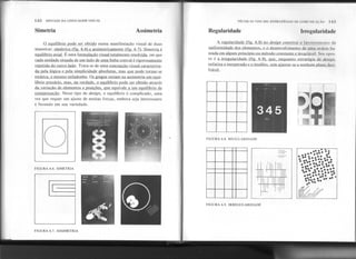142 SINTAXE DA LINGUAGEM VISUAL
Simetria Assimetria
o eqJlilíbrio pode ser obtido numa manifestação visual de duas
maneiras: simétrica (fig. 6.6) e assimetricamente (fig. 6.7}...simetria é
equilíbrio axial. É uma formulacão visual totalmenkD:.rol.Y.id.a,em que
cada unidade situada de um lado de uma linha centnu..é..rjgQfosamente
repetida do outro lado. Trata-se de uma concepção visual caracteriza-
da pela lógica e pela simplicidade absolutas. mas que pode tornar-~
estática. e mesmo enfadonha. Os gregos veriam na assimetria um equi-
líbrio precário. mas. na verdade. o eQuilíbrio oode ser obtido através
da variação de elementos e posicões. Que eQuivale a um eQuilíbrio de
compensacão. Nesse tipo de design, o equilíbrio é complicado, uma
vez que requer um ajuste de muitas forças, embora seja interessante
e fecundo em sua variedade.
o
FIGURA 6.6. SIMETRIA
I
FIGURA 6.7. ASSIMETRIA
TÉCNICAS VISUAIS: ESTRATÉGIAS IIE COMIINUI,O
Regularidade Irregularidade
A regularidade (fig. 6.8) no desÚm constitui o favorecimcnlo da
uniformidade dos elementos, e o desenvolvimento de uma ordem ha-
seada em algum princípio ou método C'onst:mtee invariável. Seu opos-
to é a irr'egularidade (fig 6.9). que, enquanto e~tratégia de design,
enfatiza o inesperado e o insólito. sem ajustar-se a nf'nhum plano de,Çj-
f.1:.ml..
I
'- FIGURA 6.8. REGULARIDADE
r -
.. ...-..~
. ......
....
.... .. ....
~ ...
.. . .
. .'......
...... ,
... ....
.. .....
.
cIf.#/
~. ".- ".I'L,,'''.
';tE/ ~"'-.~.'
~lt~,~~.~~~,~:<t~ ~
'"'... ~O~Pt-'~~+.
FIGURA 6.9. IRREGULARIDADE
 