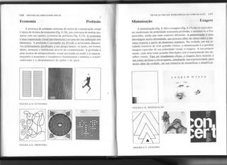 146 SINTAXE DA LINGUAGEMVISUAL
Economia
TÉCNICAS VISUAIS: ESTRATÉGIAS m: l.:OMlJNll A..Ao
Profusão Mil!ooização Exagero
A presença de unidades mínimas de meios de comunicação visual
é típica da técnica da economia (fig. 6.14), que contrasta de muitas ma-
neiras com seu oposto, a técnica da profusão (fig. 6.15). A economia
é uma organizacão visual parcimoniosa e sensata em sua utilizacão do,$
elementos. A profusão é carregada em direcão a acréscimos CÜill!rsi-
vos infinitamente detalhados a um desÍf.mbásicp, os quais, em termos
ideais, atenuam e embelezam através da ornamentação. A profu~ão é -
uma técnica de enriquecimento visual associada ao poder-;à úqu~za--,
enquanto a economia é visualmente fundamental e enfatiza o conse~
vadorismo e o abrandamento do pobre e do puro.
A minimização (fig. 6.16) e o exagero (fig. 6.17) são os equivalen-
tes intelectuais da polaridade economia-profusão, e prestam-se a fins
parecidos, (linda que num contexto diferente. A minimização é uma
.abordagem muito abrand~d~, Que procura obter do observador a má-
xima resposta a partir de elementos mínimos. Na verdade, em sua es-
tudada tentativa de criar grandes efeitos, a minimização é a perfeita
imagem especular de sua polaridade visual, o exagero. A seu próprio
modo, cada uma toma grandes liberdades com a manipulação dos de-
talhes visuais. Pa'ra ser visualmente eficaz, o exagero deve recorrer a
um relato profuso e extravagante. ampliando sua expressividade para.
muito além da verdade. em sua tentativa de intensificar e amplificar.
FIGURA 6.14. ECONOMIA
FIGURA 6.15. PROFUSÃO
),NJI)IRJE'YV 'W XJET H
I
FIGURA 6.16. MINIMIZAÇÃO
=--"~ -
-
FIGURA 6.17. EXAGERO
., " 'If" ,.Ii' .
 