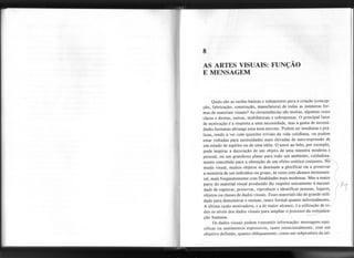 AS ARTES VISUAIS: FUNÇÃO
E MENSAGEM
11;-
Quais são as razões básicas e subjacentes para a criação (concep-
ção, fabricação, construção, manufatura) de todas as inúmeras for-
mas de materiais visuais? As circunstâncias são muitas, algumas vezes
claras e diretas, outras, multilaterais e sobrepostas. O principal fator
de motivação é a resposta a uma necessidade, mas a gama de necessi-
dades humanas abrange uma área enorme. Podem ser imediatas e prá-
ticas, tendo a ver com questões triviais da vida cotidiana, ou podem
estar voltadas para necessidades mais elevadas de auto-expressão de
um estado de espírito ou de uma idéia. O amor ao belo, por exemplo,
pode inspirar a decoração de um objeto de uma maneira modesta e
pessoal, ou um grandioso plano para todo um ambiente, cuidadosa-
mente concebido para a obtenção de um efeito estético conjunto. ~
modo visual, muitos objetos se destinam a glorificar ou a preservar I
a memória deum indivíduoou grupo, às vezescom alcancemonumen- I
tal, mais freqüentemente com finalidades mais modestas. Mas a maior t
parte do material visual produzido diz re1ipeitounicamenteà necessi-  I' lv1
dade de registrar, preservar, reproduzir e identificar pessoas, lugares, . (
objetos ou classes de dados visuais. Esses materiais são de grande utili-
dade para demonstrar e ensinar, tanto formal quanto informalmente.
A última razão motivadora, e a de maior alcance, é a utilização de to-
dos os níveis dos dados visuais para ampliar o processo da comj!nica-
ção humana. < -
Os dados visuais podem transmitir informação: mensagens espe-
cíficas ou sentimentos expressivos, tanto intencionalmente, com um
objetivo definido, quanto obliquamente, como um subproduto da uti-
-----------
,
8
 
