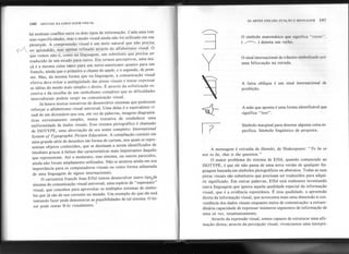 1St) SINTAXE DA LINGUAGEMVISUAL
AS ARTES VISUAIS: FUNÇÃO" MltNSA(ôHM 187
há nenhtiin'coaflito entre os dois tipos de informação. Cada uma tem
suas especificidades, mas o modo visual ainda não foi utilizado em sua
plenitude. A compreensão visual é um meio natural que não precisa
M-?endido;rnãSãpeIfà.S ref~n~aõ atraVés do alfa~etismo visual. O
que vemos não é, como na linguagem, um substituto que precisa ser
traduzido de um estado para outro. Em termos perceptivos, uma ma-
çã é a mesma coisa tanto para um norte-americano quanto para um
francês, ainda que o primeiro a chame de apple, e o segundo, de pom-
me. Mas, da mesma forma que na linguagem, a comunicação visual
efetiva deve evitar a ambigüidade das pistas visuais e tentar expressar
as idéias do modo mais simples e direto. É através da sofisticação ex-
cessiva e da escolha de um simbolismo complexo que as dificuldades
interculturais podem surgir na comunicação visual.
Já houve muitas tentativas de desenvolver sistemas que pudessem
reforçar o alfabetismo visual universal. Uma delas é o equivalente vi-
sual de um dicionário que usa, em vez de palavras, imagens diagramá-
ticas extremamente simples, numa tentativa de estabelecer uma
uniformidade de dados visuais. Esse sistema pictográfico é chamado
de ISOTYPE, uma abreviação de seu nome completo: lnlernational
System of Typographic Piclure Education. A comt>ilação consiste em
uma grande série de desenhos em forma de cartum, nos quais se repre-
sentam objetos conhecidos, que se destinam a serem identificados de
imediato graças à ênfase das características mais importantes daquilo
que representam. Até o momento, esse sistema, QUoutros parecidos,
ainda não foram amplamente utilizados. Não se atentou ainda em sua
importância para os computadores visuais ou como forma adiantada
de uma linguagem de signos internacionais.
O cartunista francês Jean Effel tentou desenvolver outro tipofde
sistema de.comunicação visual universal, uma espécie de "esperanto"
visual, que concebeu para aproveitar os múltiplos sistemas de símbo-
los que já são de uso corrente no mundo. Um exemplo do que ele está
tentando fazer pode demonstrar as po..ssibilidadesde tal sistema. O lei-
tor pode tentar lê-Io visualmente. .
O símbolo matemático que significa "existe".
( ~ ) denota um verbo.
O sinal internacional de trânsito simbolizado por
uma bifurcação na estrada.
A faixa oblíqua é um sinal internacional de
proibição.
A mão que aponta é uma forma identificável que
significa "isso".
Símbolo marginal para denotar alguma coisa es-
pecífica. Símbolo lingüístico de pergunta.
A mensagem é extraída de Hamlet, de Shakespeare: "To be or
nol to be, lhat is lhe question." '
O maior problema do sistema de Effel, quando comparado ao
ISOTYPE, é que ele não passa de uma nova versão de qualquer lin-
guagem baseada em símbolos pictográficos ou abstratos. Todas as suas
pistas visuais são substitutos que precisam ser traduzidos para adqui-
rir significado. Em outras palavras, Effel está realmente inventando
outra linguagem que ignora aquela qualidade especial da informação
visual, que é a evidência espontânea. É essa qualidade, a apreensão
direta da informação visual, que acrescenta mais uma dimensão à con-
veniência dos dados visuais enquanto meios de comunicação: a extraor-
dinária capacidade de expressar inúmeros segmentos de informação de
uma só vez, intantaneamente.
Através da expressão visual, somos capazes de estruturar uma afir-
mação direta; através da percepção visual, vivenciamos uma interpre-
 