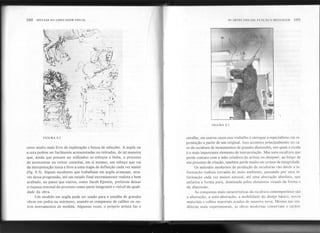 192 SINTAXE DA LINGUAGEMVISUAL AS ARTES VISUAIS: FUN<,:Ao E MI':NSAGI~M JH3
I,
I

!
I
, ,:
-11
n

,
FIGURA 8.3
FIGURA 8.2 entalhe; em outros casos esse trabalho é entregue a especialistas em re-
produção a partir de um original. Isso acontece principalmente no ca-
so da escultura de monumentos de grandes dimensões, nos quais a escala
é o mais importante elemento de interpretação. Mas uma escultura que
perde contato com a mão criadora do artista ou designer, ao longo de
seu processo de criação, também perde muito em termos de integridade.
Os métodos modernos de produção de esculturas vão desde a in-
formação realista extraída do meio ambiente, passando por uma in-
formação cada vez menos natural, até uma abstração absoluta, que
enfatiza a forma pura, dominada pelos elementos visuais da forma e
da dimensão.
As conquistas mais características da escultura contemporânea são
a abstração, a semi-abstração, a mobilidade do design básico, novos
materiais e velhos materiais usados de maneira nova. Mesmo nas ten-
dências mais experimentais, as obras modernas conservam o caráter
cesso muito mais livre de exploração e busca de soluções. A argila ou
a cera podem ser facilmente acrescentadas ou retiradas, de tal maneira
que, ainda que possam ser utilizados os esboços a linha, o processo
de acrescentar ou retirar constitui, em si mesmo, um esboço que vai
da interpretação tosca e livre a uma etapa de definição cada vez maior
(fig. 8.3). Alguns escultores que trabalham em argila avançam, atra-
vés dessa progressão, até um estado final extremamente realista e bem
acabado, ao passo que outros, como Jacob Epstein, preferem deixar
a riqueza textural do processo como parte integrante e visível da quali-
dade da obra.
Um modelo em argila pode ser usado para o t';ntalhe de grandes
obras em pedra ou mármore, usando-se compassos de calibre ou ou-
tros instrumentos de medida. Algumas vezes, o próprio artista faz o
,
~"""~'4 'I~"
 