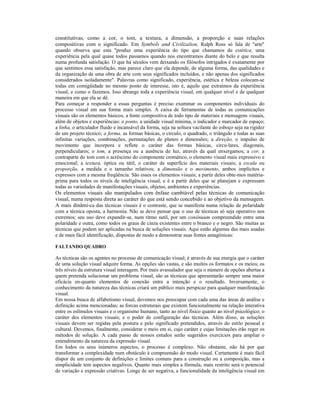 constitutivas, como a cor, o tom, a textura, a dimensão, a proporção e suas relações
compositivas com o significado. Em Symbols and Civilizalion, Ralph Ross só fala de "arte"
quando observa que esta "produz uma experiência do tipo que chamamos de estética, uma
experiência pela qual quase todos passamos quando nos encontramos diante do belo e que resulta
numa profunda satisfação. O que há séculos vem deixando os filósofos intrigados é exatamente por
que sentimos essa satisfação, mas parece claro que ela depende, de alguma forma, das qualidades e
da organização de uma obra de arte com seus significados incluídos, e não apenas dos significados
considerados isoladamente". Palavras como significado, experiência, estética e beleza colocam-se
todas em comigüidade no mesmo ponto de interesse, isto é, aquilo que extraímos da experiência
visual, e como o fazemos. Isso abrange toda a experiência visual, em qualquer nível e de qualquer
maneira em que ela se dê.
Para começar a responder a essas perguntas é preciso examinar os componentes individuais do
processo visual em sua forma mais simples. A caixa de ferramentas de todas as comunicações
visuais são os elementos básicos, a fonte compositiva de todo tipo de materiais e mensagens visuais,
além de objetos e experiências: o ponto, a unidade visual mínima, o indicador e marcador de espaço;
a linha, o articulador fluido e incansável da forma, seja na soltura vacilante do esboço seja na rigidez
de um projeto técnico; a forma, as formas básicas, o círculo, o quadrado, o triângulo e todas as suas
infinitas variações, combinações, permutações de planos e dimensões; a direção, o impulso de
movimento que incorpora e reflete o caráter das formas básicas, circu-lares, diagonais,
perpendiculares; o tom, a presença ou a ausência de luz, através da qual enxergamos; a cor, a
contraparte do tom com o acréscimo do componente cromático, o elemento visual mais expressivo e
emocional; a textura, óptica ou tátil, o caráter de superfície dos materiais visuais; a escala ou
proporção, a medida e o tamanho relativos; a dimensão e o movimento, ambos implícitos e
expressos com a mesma freqüência. São esses os elementos visuais; a partir deles obte-mos matéria-
prima para todos os níveis de inteligência visual, e é a partir deles que se planejam e expressam
todas as variedades de manifestações visuais, objetos, ambientes e experiências.
Os elementos visuais são manipulados com ênfase cambíável pelas técnicas de comunicação
visual, numa resposta direta ao caráter do que está sendo concebido e ao objetivo da mensagem.
A mais dinâmi-ca das técnicas visuais é o contraste, que se manifesta numa relação de polaridade
com a técnica oposta, a harmonia. Não se deve pensar que o uso de técnicas só seja operativo nos
extremos; seu uso deve expandir-se, num ritmo sutil, por um coniinuum compreendido entre uma
polaridade e outra, como todos os graus de cinza existentes entre o branco e o negro. São muitas as
técnicas que podem ser aplicadas na busca de soluções visuais. Aqui estão algumas das mais usadas
e de mais fácil identificação, dispostas de modo a demonstrar suas fontes antagônicas:

FALTANDO QUADRO

As técnicas são os agentes no processo de comunicação visual; é através de sua energia que o caráter
de uma solução visual adquire forma. As opções são vastas, e são muitos os formatos e os meios; os
três níveis da estrutura visual interagem. Por mais avassalador que seja o número de opções abertas a
quem pretenda solucionar um problema visual, são as técnicas que apresentarão sempre uma maior
eficácia en-quanto elementos de conexão entre a intenção e o resultado. Inversamente, o
conhecimento da natureza das técnicas criará um público mais perspicaz para qualquer manifestação
visual.
Em nossa busca de alfabetismo visual, devemos nos preocupar com cada uma das áreas de análise e
definição acima mencionadas; as forcas estruturais que existem funcionalmente na relação interativa
entre os eslímulos visuais e o organismo humano, tanto ao nível físico quanto ao nível psicológico; o
caráter dos elementos visuais; e o poder de configuração das técnicas. Além disso, as soluções
visuais devem ser regidas pela postura e pelo significado pretendidos, através do estilo pessoal e
cultural. Devemos, finalmente, considerar o meio em si, cujo caráter e cujas limitações irão reger os
métodos de solução. A cada passo de nossos estudos serão sugeridos exercícios para ampliar o
entendimento da natureza da expressão visual.
Em Iodos os seus inúmeros aspectos, o processo é complexo. Não obstante, não há por que
transformar a complexidade num obstáculo à compreensão do modo visual. Certamente é mais fácil
dispor de um conjunto de definições e limites comuns para a construção ou a composição, mas a
simplicidade tem aspectos negalivos. Quanto mais simples a fórmula, mais restrito será o potencial
de variação e expressão criativas. Longe de ser negativa, a funcionalidade da inteligência visual em
 