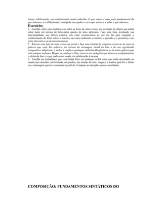 temos, infelizmente, um conhecimento muito reduzido. O que vemos é uma parle fundamental do
que sabemos, e o alfabetismo visual pode nos ajudar a ver o que vemos e a saber o que sabemos.
Exercícios
1. Escolha, entre seus pertences ou entre as fotos de uma revista, um exemplo de objeto que tenha
valor tanto em termos de belas-artes quanto de artes aplicadas. Faça uma lista, avaliando sua
funcionalidade, sua beleza estética, seu valor comunicativo (o que ele faz para expandir o
conhecimento do leitor sobre si mesmo, seu meio ambiente, o mundo, o passado e o presente) e seu
valor decorativo ou de entretenimento.
2. Recorte uma foto de uma revista ou jornal e faça uma relação de respostas curtas ou de uma só
palavra que você lhe aplicaria em termos da mensagem literal da foto e de seu significado
compositivo subjacente, e inclua a reação a quaisquer símbolos (lingüísticos ou de outro gênero) que
nela estejam inclusos. Depois de analisar a foto, escreva um parágrafo que descreva completamente
o efeito da foto e o que poderia ser usado em substituição à mesma.
3. Escolha um instantâneo que você tenha feito, ou qualquer ou-Ira coisa que tenha desenhado ou
criado (um desenho, um bordado, um jardim, um arranjo de sala, roupas), e analise qual foi o efeito
ou a mensagem que teve em mente ao criá-lo. Compare as intenções com os resultados.




COMPOSIÇÃO: FUNDAMENTOS SINTÁTICOS DO
 