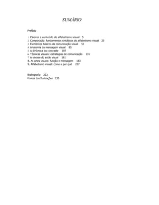 SUMÁRIO

Prefácio

1. Caráter e conteúdo do alfabetismo visual 5
2. Composição: fundamentos sintáticos do alfabetismo visual 29
3. Elementos básicos da comunicação visual 51
4. Anatomia da mensagem visual 85
5. A dinâmica do contraste 107
6. Técnicas visuais: estratégias de comunicação 131
7. A síntese do estilo visual 161
8. As artes visuais: função e mensagem 183
9. Alfabetismo visual: como e por quê 227



Bibliografia 233
Fontes das Ilustrações 235
 