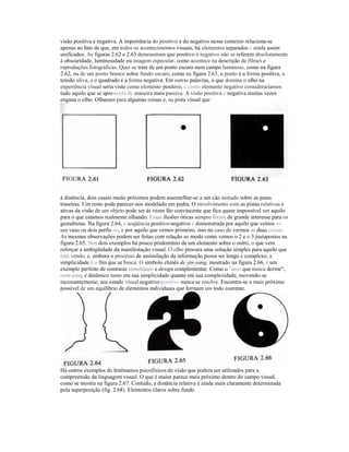 visão positiva e negativa. A importância do positivo e do negativo nesse contexto relaciona-se
apenas ao fato de que, em todos os acontecimentos visuais, há elementos separados c ainda assim
unificados. As figuras 2.62 e 2.63 demonstram que positivo e negativo não se referem absolutamente
à obscuridade, luminosidade ou imagem especular, como acontece na descrição de filmes e
reproduções fotográficas. Quer se trate de um ponto escuro num campo luminoso, como na figura
2.62, ou de um ponto branco sobre fundo escuro, como na figura 2.63, o ponto é a forma positiva, a
tensão uliva, e o quadrado é a forma negativa. Em outras palavras, o que domina o olho na
experiência visual seria visto como elemento positivo, c como elemento negativo consideraríamos
tudo aquilo que se apre-scnla de maneira mais passiva. A visão positiva e negativa muitas vezes
engana o olho. Olhamos para algumas coisas e, na pista visual que




à distância, dois casais muito próximos podem assemelhar-se a um cão sentado sobre as patas
traseiras. Um rosto pode parecer-nos modelado em pedra. O envolvimento com as pistas relativas e
ativas da visão de um objeto pode ser às vezes lão convincente que fica quase impossível ver aquilo
para o que estamos realmente olhando. Essas ilusões óticas sempre foram de grande interesse para os
gestaltistas. Na figura 2.64, a seqüência positivo-negativo é demonstrada por aquilo que vemos —
um vaso ou dois perfis —, e por aquilo que vemos primeiro, isso no caso de vermos as duas coisas.
As mesmas observações podem ser feitas com relação ao modo como vemos o 2 e o 3 justapostos na
figura 2.65. Nos dois exemplos há pouco predomínio de um elemento sobre o outro, o que vem
reforçar a ambigüidade da manifestação visual. O olho procura uma solução simples para aquilo que
está vendo, e, embora o processo de assimilação da informação possa ser longo e complexo, a
simplicidade é o fim que se busca. O símbolo chinês de yin-yang, mostrado na figura 2.66, é um
exemplo perfeito de contraste simultâneo e design complementar. Como o "arco que nunca dorme",
oyin-yang é dinâmico tanto em sua simplicidade quanto em sua complexidade, movendo-se
incessantçmenie; seu estado visual negativo-positivo nunca se resolve. Encontra-se o mais próximo
possível de um equilíbrio de elementos individuais que formam um todo coerente.




Há outros exemplos de fenômenos psicofisicos de visão que podem ser utilizados para a
compreensão da linguagem visual. O que é maior parece mais próximo dentro do campo visual,
como se mostra na figura 2.67. Contudo, a distância relativa é ainda mais claramente determinada
pela superposição (fig. 2.68). Elementos claros sobre fundo
 