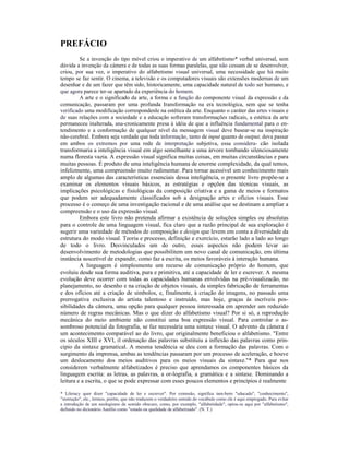 PREFÁCIO
         Se a invenção do tipo móvel criou o imperativo de um alfabetismo* verbal universal, sem
dúvida a invenção da cámera e de todas as suas formas paralelas, que não cessam de se desenvolver,
criou, por sua vez, o imperativo do alfabetismo visual universal, uma necessidade que há muito
tempo se faz sentir. O cinema, a televisão e os computadores visuais são extensões modernas de um
desenhar e de um fazer que têm sido, historicamente, uma capacidade natural de todo ser humano, e
que agora parece ter-se apartado da experiência do homem.
         A arte e o significado da arte, a forma e a função do componente visual da expressão e da
comunicação, passaram por uma profunda Iransformação na era tecnológica, sem que se tenha
verificado uma modificação correspondenle na estética da arte. Enquanto o caráter das artes visuais e
de suas relações com a sociedade e a educação sofreram transformações radicais, a estética da arte
permaneceu inalterada, ana-cronicamente presa à idéia de que a influência fundamental para o en-
tendimento e a conformação de qualquer nível da mensagem visual deve basear-se na inspiração
não-cerebral. Embora seja verdade que toda informação, tanto de input quanto de output, deva passar
em ambos os extremos por uma rede de interpretação subjetiva, essa considera- cão isolada
transformaria a inteligência visual em algo semelhante a uma árvore tombando silenciosamente
numa floresta vazia. A expressão visual significa muitas coisas, em muitas circunstâncias e para
muitas pessoas. É produto de uma inteligência humana de enorme complexidade, da qual temos,
infelizmente, uma compreensão muito rudimentar. Para tornar acessível um conhecimento mais
amplo de algumas das características essenciais dessa inteligência, o presente livro propõe-se a
examinar os elementos visuais básicos, as estratégias e opções das técnicas visuais, as
implicações psicológicas e fisiológicas da composição criativa e a gama de meios e formatos
que podem ser adequadamente classificados sob a designação artes e ofícios visuais. Esse
processo é o começo de uma investigação racional e de uma análise que se destinam a ampliar a
compreensão e o uso da expressão visual.
         Embora este livro não pretenda afirmar a existência de soluções simples ou absolutas
para o controle de uma linguagem visual, fica claro que a razão principal de sua exploração é
sugerir uma variedade de métodos de composição e design que levem em conta a diversidade da
estrutura do modo visual. Teoria e processo, definição e exercício, estarão lado a lado ao longo
de todo o livro. Desvinculados um do outro, esses aspectos não podem levar ao
desenvolvimento de metodologias que possibilitem um novo canal de comunicação, em última
instância suscetível de expandir, como faz a escrita, os meios favoráveis à interação humana.
         A linguagem é simplesmente um recurso de comunicação próprio do homem, que
evoluiu desde sua forma auditiva, pura e primitiva, até a capacidade de ler e escrever. A mesma
evolução deve ocorrer com todas as capacidades humanas envolvidas na pré-visualizacão, no
planejamento, no desenho e na criação de objetos visuais, da simples fabricação de ferramentas
e dos ofícios até a criação de símbolos, e, finalmente, à criação de imagens, no passado uma
prerrogativa exclusiva do artista talentoso e instruído, mas hoje, graças às incríveis pos-
sibilidades da câmera, uma opção para qualquer pessoa interessada em aprender um reduzido
número de regras mecânicas. Mas o que dizer do alfabetismo visual? Por si só, a reprodução
mecânica do meio ambiente não constitui uma boa expressão visual. Para controlar o as-
sombroso potencial da fotografia, se faz necessária uma sintaxe visual. O advento da câmera é
um acontecimento comparável ao do livro, que originalmente beneficiou o alfabetismo. "Entre
os séculos XIII e XVI, il ordenação das palavras substituiu a inflexão das palavras como prin-
cipio da sintaxe gramatical. A mesma tendência se deu com a formação das palavras. Com o
surgimento da imprensa, ambas as tendências passaram por um processo de aceleração, e houve
um deslocamento dos meios auditivos para os meios visuais da sintaxe."* Para que nos
considerem verbalmente alfabetizados é preciso que aprendamos os componentes básicos da
linguagem escrita: as letras, as palavras, a or-lografia, a gramática e a sintaxe. Dominando a
leitura e a escrita, o que se pode expressar com esses poucos elementos e princípios é realmente

* Lileracy quer dizer "capacidade de ler e escrever". Por extensão, significa tam-bern "educado", "conhecimento",
"instrução", ele., lermos, porém, que não traduzem o verdadeiro semido do vocábulo como ele é aqui empregado. Para evitar
a introdução de um neologismo de semido obscuro, como, por exemplo, "alfabetidade", opiou-se aqui por "alfabetismo",
definido no dicionário Aurélio como "estado ou qualidade de alfabetizado". (N. T.)
 