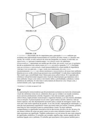 A claridade e a obscuridade são tão importantes para a percepção de nosso ambiente que
aceitamos uma representação monocromática da realidade nas artes visuais, e o fazemos sem
vacilar. Na verdade, os tons variáveis de cinza nas fotografias, no cinema, na televisão, nas
águas-fortes, nas gravuras à maneira-negra e nos esboços tonais são substitutos
monocromáticos, e representam um mundo que não existe, um mundo visual que só aceitamos
devido ao predomínio dos valores tonais em nossas percepções (prancha 3.1)*. A facilidade
com que aceitamos a representação visual monocromática dá a exata medida da importância
vital que o tom tem para nós, e, o que é ainda mais interessante, de como somos
inconscientemente sensíveis aos valores monótonos e monocromáticos de nosso meio ambiente.
Quantas pessoas se dão conta de que possuem essa sensibilidade? A razão desse surpreendente
fato visual é que a sensibilidade tonai é básica para nossa sobrevivência. Só é superada pela
referência vertical-horizontal enquanto pista visual do relacionamento que mantemos com o
meio ambiente. Graças a ela vemos o movimento súbito, a profundidade, a distância e outras
referências do ambiente. O valor tonai é outra maneira de descrever a luz. Graças a ele, e
exclusivamente a ele, é que enxergamos.
• As pranchas 3.1 e 3.6 estão nas páginas 67 e 68


Cor
As representações monocromáticas que tão prontamente aceitamos nos meios de comunicação
visual são substitutos tonais da cor, substitutos disso que na verdade é um mundo cromático,
nosso universo profusamente colorido. Enquanto o tom está associado a questões de
sobrevivência, sendo portanto essencial para o organismo humano, a cor tem maiores afinidades
com as emoções. É possível pensar na cor como o glacê estético do bolo, saboroso e útil em
muitos aspectos, mas não absolutamente necessário para a criação de mensagens visuais. Esta
seria uma visão muito superficial da questão. A cor está, de fato, impregnada de informação, e é
uma das mais penetrantes experiências visuais que temos todos em comum. Constitui, portanto,
uma fonte de valor inestimável para os comunicadores visuais. No meio ambiente
compartilhamos os significados associativos da cor das árvores, da relva, do céu, da terra e de
um número infinito de coisas nas quais vemos as cores como estímulos comuns a todos. E a
tudo associamos um significado. Também conhecemos a cor em termos de uma vasta categoria
de significados simbólicos. O vermelho, por exemplo, significa algo, mesmo quando não tem
nenhuma ligação com o ambiente. O vermelho que associamos à raiva passou também para a
 