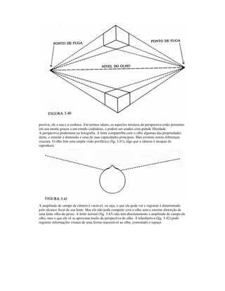 pectiva; ele a usa e a conhece. Em termos ideais, os aspeclos técnicos da perspectiva estão presentes
em sua mente graças a um estudo cuidadoso, e podem ser usados com grande liberdade.
A perspectiva predomina na fotografia. A lente compartilha com o olho algumas das propriedades
deste, e simular a dimensão é uma de suas capacidades principais. Mas existem outras diferenças
cruciais. O olho lem uma ampla visão periférica (fig, 3.41), algo que a câmera é incapaz de
reproduzir.




A amplitude de campo da câmera é variável, ou seja, o que ela pode ver e registrar é determinado
pelo alcance focai de sua lente. Mas ela não pode competir com o olho sem a enorme distorção de
uma lente olho-de-peixe. A lente normal (fig. 3.43) não tem absolutamente a amplitude de campo do
olho, mas o que ela vê se aproxima muilo da perspectiva do olho. A teleobjetiva (fjg. 3.42) pode
registrar informações visuais de uma forma inacessível ao olho, contraindo o espaço
 