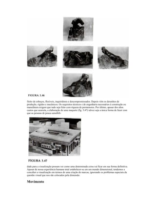 finito de esboços, flexíveis, inquiridores e descompromissados. Depois vêm os desenhos de
produção, rígidos e mecânicos. Os requisitos técnicos e de engenharia necessários à construção ou
manufatura exigem que tudo seja feito com riqueza de pormenores. Por último, apesar dos altos
custos que acarreta, a elaboração de uma maquete (fig. 3.47) talvez seja a única forma de fazer com
que as pessoas de pouca sensibili-




dade para a visualização possam ver como uma determinada coisa vai ficar em sua forma definitiva.
Apesar de nossa experiência humana total estabelecer-se em um mundo dimensional, tendemos a
conceber a visualização em termos de uma criação de marcas, ignorando os problemas especiais da
questão visual que nos são colocados pela dimensão.

Movimento
 