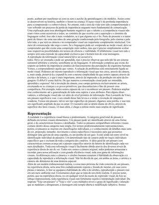 ponto, acabam por manifestar-se com ou sem o auxilio da aprendizagem e de modelos. Assim como
se desenvolvem na história, também o fazem na criança. O input visual é de profunda importância
para a compreensão e a sobrevivência. No entanto, toda a área da visão tem sido compartimentada e
vem sofrendo um processo de perda de importância enquanto meio fundamental de comunicação.
Uma explicação para essa abordagem bastante negativa é que o talento e a competência visuais não
eram vistos como acessíveis a todos, ao contrário do que ocorria com a aquisição e o domínio da
linguagem verbal. Isso não é mais verdadeiro, se é que alguma vez o foi. Parte do presente e a maior
parte do futuro vão estar nas mãos de uma geração condicionada pela fotografia, pelo cinema e pela
televisão, e que terá na câmera e no computador visual um importante complemento intelectual. Um
meio de comunicação não nega o outro. Se a linguagem pode ser comparada ao modo visual, deve-se
compreender que não existe uma competição entre ambos, mas que é preciso simplesmente avaliar
suas respectivas possibilidades em termos de eficácia c viabilidade. O alfabetismo visual tem sido e
sempre será uma extensão da capacidade exclusiva que o homem tem de criar mensagens.
A reprodução da informação visual natural deve ser acessível a
todos. Deve ser ensinada e pode ser aprendida, mas é preciso observar que nela não há um sistema
estrutural arbitrário e externo, semelhante ao da linguagem. A informação complexa que existe diz
respeito ao âmbito da importância sintática do funcionamento das percepções do organismo humano.
Vemos, e compreendemos aquilo que vemos. A solução de problemas está estreitamente ligada ao
modo visual. Podemos até mesmo reproduzir a informação visual que nos cerca, através da câmera,
e, mais ainda, preservá-la e expandi-la com a mesma simplicidade de que somos capazes através da
escrita e da leitura, e, o que é mais importante, através da impressão e da produção em série da lin-
guagem. O difícil ê como fazê-lo. De que maneira a comunicação visual pode ser entendida,
aprendida e expressa? Até a invenção da câmera, esse campo pertencia exclusivamente ao artista,
excetuando-se as crianças e os povos primitivos, que desconheciam o fato de possuir essa
competência. Por exemplo, todos somos capazes de ver e reconhecer um pássaro. Podemos ampliar
esse conhecimento até a generalização de toda uma espécie e seus atributos. Para alguns obser-
vadores, a informação visual não vai além do nível primário de informação. Para Leonardo da Vinci,
um pássaro significava voar, e seu estudo desse fato levou-o a tentar a invenção de máquinas
voadoras. Vemos um pássaro, talvez um tipo específico de pássaro, digamos uma pomba, e isso tem
um significado ampliado de paz ou amor. O visionário não se detém diante do óbvio; através da
superfície dos fatos visuais, vê mais além, e chega a esferas muito mais amplas de significado.

Representação
A realidade é a experiência visual básica e predominante. A categoria geral total do pássaro é
definida em termos visuais elementares. Um pássaro pode ser identificado através de uma forma
geral, e de características lineares e detalhadas. Todos os pássaros compartilham referentes visuais
comuns dentro dessa categoria mais ampla. Em termos predominantemente representacionais,
porém, os pássaros se inserem em classificações individuais, e o conhecimento de detalhes mais sutis
de cor, proporção, tamanho, movimento e sinais específicos é necessário para que possamos
distinguir uma gaivota de uma cegonha, ou um pombo de um gaio. Existe ainda um outro nível na
identificação individual de pássaros. Um determinado tipo de canário pode ter traços individuais
específicos que o excluam de toda a categoria dos canários. A idéia geral de um pássaro com
características comuns avança até o pássaro específico através de fatores de identificação cada vez
mais detalhados. Toda essa informação visual é facilmente obtida através dos diversos níveis da
experiência direta do ato de ver. Todos nós somos a câmera original; todos podemos armazenar e
recordar, para nossa utilização e com grande eficiência visual, toda essa gama de informações
visuais. As diferenças entre a câmera e o cérebro humano remetem à fidelidade da observação e à
capacidade de reproduzir a informação visual. Não há dúvida de que, em ambas as áreas, o artista e a
câmera são detentores de uma destreza especial.
Além de um modelo tridimensional realista, a coisa mais próxima da visão concreta de um pássaro,
na experiência direta, seria uma foto cuidadosamente exposta c focada do mesmo, em suas cores
plenas e naturais. A foto se equipara à habilidade do olho e do cérebro, reproduzindo o pássaro real
em seu meio ambiente real. Costumamos dizer que se trata de um efeilo realista. É preciso notar,
porém, que na experiência direia, ou cm qualquer nível da escala de expressão visual, da foio ao
esboço impressionista, toda experiência visual está fortemente sujeila à interpretação individual. Da
resposta "Vejo um pássaro" a "Vejo o vôo" e aos múltiplos níveis e graus de significado c inlenção
que as medeiam c ultrapassam, a mensagem está sempre aberta à modificação subjetiva. Somos
 