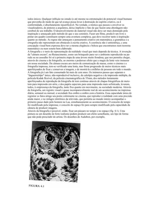 iodos únicos. Qualquer inibiçào no estudo (e até mesmo na estruturação) do potencial visual humano
que provenha do medo de que tal avanço possa levar à destruição do espírito criativo, ou ã
conformidade, é absolutamente injustificável. Na verdade, a mística que passou a envolver os
visualizadores, de pintores a arquitetos, deixa implícito o fato de que fazem uma abordagem não-
cerebral de seu trabalho. O desenvolvimento de material visual não deve ser mais dominado pela
inspiração e ameaçado pelo método do que o seu conirário. Fazer um filme, produ/ir um livro e
pintar um quadro constituem sempre uma aventura complexa, que deve recorrer tanto à inspiração
quanto ao método. As regras não ameaçam o pensamento criativo em matemática; a gramática e a
ortografia não representam um obstáculo à escrita criativa. A coerência não é antiestétiça, c uma
concepção visual bem expressa deve ter a mesma elegância c beleza que encontramos num teorema
matemático ou num soneto bem elaborado.
A fotografia c o meio de representação da realidade visual que mais depende da técnica. A invenção
da "câmara escura", no Renascimento, eomo um brinquedo para ver o ambiente reproduzido na pa-
rede ou no assoalho foi só a primeira etapa de uma árvore muito frondosa, que nos permitiu chegar,
através do cinema e da fotografia, ao enorme e poderoso efeito que a magia da lente veio instaurar
em nossa sociedade. Da câmara escura aos meios de comunicação de massa, como o cinema e a
fotografia impressa, tem-se verificado uma lenta, mas firme progressão de meios técnicos mais
aperfeiçoados de fixar c conservar a imagem, e de mostrá-la a milhões de pessoas em todo o mundo.
A fotografia já é um fato consumado há mais de cem anos. Os inúmeros passos que separam o
"daguerreótípo" único, não-reproduzível inclusive, da calotipia negativa e de impressão múltipla, da
película Kodak flexível, da película cinematográfica de 35mm, dos métodos lentamente
aperfeiçoados de reprodução da fotografia de tom continuo através de chapas fotográficas de meio-
tom para impressão em série, e dos papéis especiais para uma impressão mais sofisticada, levaram,
todos, à onipresença da fotografia, tanto fixa quanto em movimento, na sociedade moderna. Através
da fotografia, um registro visual e quase incomparavelmente real de um acontecimento na imprensa
diária, semanal ou mensal, a sociedade fica ombro a ombro com a história. Essa capacidade única de
registrar os fatos atinge seu ponto culminante no cinema, que reproduz a realidade com uma precisão
ainda maior, e no milagre eletrônico da televisão, que permitiu ao mundo inteiro acompanhar o
primeiro passo dado pelo homem na Lua, simultaneamente ao acontecimento. O conceito de tempo
foi modificado pela imprensa; o conceito de espaço foi para sempre modificado pela capacidade da
cãmera de produzir imagens.
Através da fotografia é possível, então, fixar um pássaro no tempo e no espaço (fig. 4.1). Uma
pintura ou um desenho de forte realismo podem produzir um efeito semelhante, um lipo de forma
que não pode prescindir do artista. Os desenhos de Audubon, por exemplo,
 