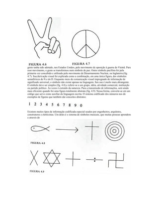 gesto tenha sido adotado, nos Estados Unidos, pelo movimento de oposição à guerra do Vietnã. Para
esse movimento, o gesto se transformou num símbolo de paz. Outro símbolo pacifista foi pela
primeira vez concebido e utilizado pelo movimento de Desarmamento Nuclear, na Inglaterra (fig.
4.7). Sua derivação visual foi explicada como a combinação, em uma única figura, dos símbolos
semafórícos do N e do D. Enquanto meio de comunicação visual impregnado de informação de
significado universal, o símbolo não existe apenas na linguagem. Seu uso é muilo mais abrangente.
O símbolo deve ser simples (fig. 4.8) e referir-se a um grupo, idéia, atividade comercial, instituição
ou partido político. Às vezes é extraído da natureza. Para a transmissão de informações, será ainda
mais eficiente quando for uma figura totalmente abstrata (fig. 4.9). Nessa forma, converte-se em um
código que serve como auxiliar da linguagem escrita. O sistema codificado dos números nos dá
exemplos de figuras que também são conceitos abstratos:




Existem muitos tipos de informação codificada especial usados por engenheiros, arquitetos,
construtores e eletricistas. Um deles é o sistema de símbolos musicais, que muitas pessoas aprendem
e através do
 