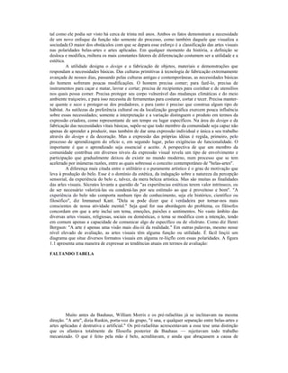 tal como ele podia ser visto há cerca de trinta mil anos. Ambos os fatos demonstram a necessidade
de um novo enfoque da função não somente do processo, como também daquele que visualiza a
sociedade.O maior dos obstáculos com que se depara esse esforço é a classificação das artes visuais
nas polaridades belas-artes e artes aplicadas. Em qualquer momento da história, a definição se
desloca e modifica, rniltora os mais constantes fatores de diferenciação costumem ser a utilidade e a
estética.
          A utilidade designa o design e a fabricação de objetos, materiais e demonstrações que
respondam a necessidades básicas. Das culturas primitivas à tecnologia de fabricação extremamente
avançada de nossos dias, passando pelas culturas antigas e contemporâneas, as necessidades básicas
do homem sofreram poucas modificações. O homem precisa comer; para fazê-lo, precisa de
instrumentos para caçar e matar, lavrar e cortar; precisa de recipientes para cozinhar e de utensílios
nos quais possa comer. Precisa proteger seu corpo vulnerável das mudanças climáticas e do meio
ambiente traiçoeiro, e para isso necessita de ferramentas para costurar, cortar e tecer. Precisa manter-
se quente e seco e proteger-se dos predadores, e para (anto é preciso que construa algum tipo de
hábitat. As sutilezas da preferência cultural ou da localização geográfica exercem pouca influência
sobre essas necessidades; somente a interpretação e a variação distinguem o produto em termos da
expressão criadora, como representante de um tempo ou lugar específicos. Na área do design e da
fabricação das necessidades vitais básicas, supõe-se que todo membro da comunidade seja capaz não
apenas de aprender a produzir, mas também de dar uma expressão individual e única a seu trabalho
através do design e da decoração. Mas a expressão das próprias idéias é regida, primeiro, pelo
processo de aprendizagem do ofício e, em segundo lugar, pelas exigências de funcionalidade. O
importante é que o aprendizado seja essencial e aceito. A perspectiva de que um membro da
comunidade contribua em diversos níveis da expressão visual revela um tipo de envolvimento e
participação que gradualmente deixou de existir no mundo moderno, num processo que se tem
acelerado por inúmeras razões, entre as quais sobressai o conceito contemporâneo de "belas-artes".
          A diferença mais citada entre o utilitário e o puramente artístico é o grau de motivação que
leva à produção do belo. Esse é o domínio da estética, da indagação sobre a natureza da percepção
sensorial, da experiência do belo e, talvez, da mera beleza artística. Mas são muitas as finalidades
das arles visuais. Sócrates levanta a questão de "as experiências estéticas terem valor intrínseco, ou
de ser necessário valorizá-las ou condená-las por seu estímulo ao que é proveitoso e bom". "A
experiência do belo não comporta nenhum tipo de conhecimento, seja ele histórico, científico ou
filosófico", diz Immanuel Kant. "Dela se pode dizer que é verdadeira por tornar-nos mais
conscientes de nossa atividade mental." Seja qual for sua abordagem do problema, os filósofos
concordam em que a arte inclui um tema, emoções, paixões e sentimentos. No vasto âmbito das
diversas artes visuais, religiosas, sociais ou domésticas, o tema se modifica com a intenção, tendo
em comum apenas a capacidade de comunicar algo de específico ou de «lislruto. Como diz Henri
Bergson: "A arte é apenas uma visão mais diu-iii da realidade." Em outras palavras, mesmo nesse
nível elevado de avaliação, as artes visuais têm alguma função ou utilidade. É fácil linçiii um
diagrama que situe diversos formatos visuais em alguma re-liiçflo com essas polaridades. A figura
1.1 apresenta uma maneira de expressar as tendências atuais em termos de avaliação:

FALTANDO TABELA




         Muito antes da Bauhaus, William Morris e os pré-rafaelitas já se inclinavam na mesma
direção. "A arte", dizia Ruskin, porta-voz do grupo, "é una, e qualquer separação entre belas-artes e
artes aplicadas é destrutiva e artificial." Os pré-rafaelitas acrescentavam a essa tese uma distinção
que os afastava totalmente da filosofia posterior da Bauhaus — rejeitavam todo trabalho
mecanizado. O que é feito pela mão é belo, acreditavam, e ainda que abraçassem a causa de
 
