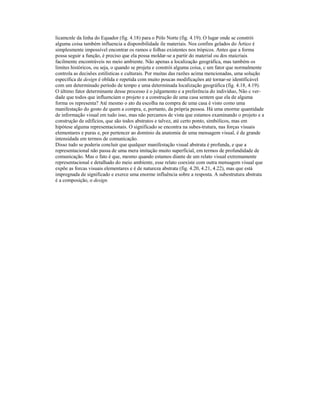 licamcnle da linha do Equador (fig. 4.18) para o Pólo Norte (fig. 4.19). O lugar onde se constrói
alguma coisa também influencia a disponibilidade ile materiais. Nos confins gelados do Ártico é
simplesmente impossível encontrar os ramos e folhas existentes nos trópicos. Antes que a forma
possa seguir a função, é preciso que ela possa moldar-se a partir do material ou dos maicriais
facilmente encontráveis no meio ambiente. Não apenas a localização geográfica, mas também os
limites históricos, ou seja, o quando se projeta e constrói alguma coisa, c um fator que normalmente
controla as decisões estilísticas e culturais. Por muitas das razões acima mencionadas, uma solução
específica de design é oblida e repetida com muito poucas modificações até tornar-se identificável
com um determinado período de tempo e uma determinada localização geográfica (fig. 4.18, 4.19).
O último fator determinante desse processo é o julgamento e a preferência do indivíduo, Não c ver-
dade que todos que influenciam o projeto e a construção de uma casa sentem que ela de alguma
forma os representa? Até mesmo o ato da escolha na compra de uma casa é visto como uma
manifestação do gosto de quem a compra, e, portanto, da própria pessoa. Há uma enorme quantidade
de informação visual em tudo isso, mas não percamos de vista que estamos examinando o projeto e a
construção de edifícios, que são todos abstratos e talvez, até certo ponto, simbólicos, mas em
hipótese alguma representacionais. O significado se encontra na subes-trutura, nas forças visuais
elementares e puras e, por pertencer ao domínio da anatomia de uma mensagem visual, é de grande
intensidade em termos de comunicação.
Disso tudo se poderia concluir que qualquer manifestação visual abstrata é profunda, e que a
representacional não passa de uma mera imitação muito superficial, em termos de profundidade de
comunicação. Mas o fato é que, mesmo quando estamos diante de um relato visual extremamente
representacional e detalhado do meio ambiente, esse relato coexiste com outra mensagem visual que
expõe as forcas visuais elementares e é de natureza abstrata (fig. 4.20, 4.21, 4.22), mas que está
impregnada de significado e exerce uma enorme influência sobre a resposta. A subestrutura abstrata
é a composição, o design.
 