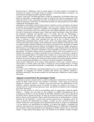 Devemos buscar o alfabetismo visual em muitos lugares e de muitas maneiras, nos métodos de 
treinamento de artistas, na formação técnica de artesãos, na teoria psicológica, na natureza e no 
funcionamento fisiológico do próprio organismo humano. 
A sintaxe visual existe. Há linhas gerais para a criação de composições. Há elementos básicos que 
podem ser aprendidos e compreendidos por todos os estudiosos dos meios de comunicação visual, 
sejam eles artistas ou não, e que podem ser usados, em conjunto com técnicas mam-pulativas, para a 
criação de mensagens visuais claras. O conhecimento de todos esses fatores pode levar a uma melhor 
compreensão das mensagens visuais. 
Apreendemos a informação visual de muitas maneiras. A percep-c as forças cinestésicas, de natureza 
psicológica, são de importância fundamental para o processo visual. O modo como nos mantemos 
em pé, nos movimentamos, mantemos o equilíbrio e nos protegemos, reagimos à luz ou ao escuro, 
ou ainda a um movimento súbito, são 1'nlores que têm uma relação importante com nossa maneira 
de receber e interpretar as mensagens visuais. Todas essas reações são naturais c aluam sem esforço; 
não precisamos estudá-las nem aprender como i-f d Liá-las. Mas elas são influenciadas, e 
possivelmente modificadas, por estados psicológicos e condicionamentos culturais, e, por último, 
pelas expeclativas ambientais. O modo como encaramos o mundo quase sempre afeta aquilo que 
vemos. O processo é, afinal, muito individual pura cada um de nós. O controle da psique é 
freqüentemente programado pelos costumes sociais. Assim como alguns grupos culturais comem 
coisas que deixariam outros enojados, temos preferências visuais arraigadas. O indivíduo que cresce 
no moderno mundo ocidental cimdiciona-se às técnicas de perspectiva que apresentam um mundo 
sin-lelico e tridimensional através da pintura e da fotografia, meios que, na verdade, são planos e 
bidimensionais. Um aborígine precisa aprender a decodificar a representação sintética da dimensão 
que, numa fo-Ingrafia, se dá através da perspectiva. Tem de aprender a convenção; í incapaz de vê-la 
naturalmente. O ambiente também exerce um profundo controle sobre nossa maneira de ver. O 
habitante das montanhas, por exemplo, tem de dar uma nova orientação a seu modo de ver quando se 
encontra numa grande planície. Em nenhum outro exemplo isso se torna mais evidente do que na 
arte dos esquimós. Tendo uma experiência tão intensa do branco indiferenciado da neve e do céu 
luminoso em seu meio ambiente, que resulta num obscurecimento do horizonte enquanto referência, 
a arte dos esquimós toma liberdades com os elementos verticais ascendentes e descendentes. 
Apesar dessas modificações, há um sistema visual, perceptivo e brisieo, que é comum a todos os 
seres humanos; o sistema, porém, está sujeito a variações nos temas estruturais básicos. A sintaxe 
visual existe, c sua característica dominante é a complexidade. A complexidade, porém, não se opõe 
à definição. 
Uma coisa é certa. O alfabetismo visual jamais poderá ser um sis-Icrna tão lógico e preciso quanto a 
linguagem. As linguagens são sistemas inventados pelo homem para codificar, armazenar e 
decodificar informações. Sua estrutura, portanto, tem uma lógica que o alfabelis-mo visual é incapaz 
de alcançar. 
Algumas características das mensagens visuais 
A tendência a associar a estrutura verbal e a visual é perfeitamente compreensível. Uma das razões é 
natural. Os dados visuais têm três níveis distintos e individuais: o input visual, que consiste de 
miríades de sistemas de símbolos; o material visual representacional, que identificamos no meio 
ambiente e podemos reproduzir através do desenho, da pintura, da escultura e do cinema; e a 
estrutura abstrata, a forma de tudo aquilo que vemos, seja natural ou resultado de uma composição 
para efeitos intencionais. 
Existe um vasto universo de símbolos que identificam ações ou organizações, estados de espírito, 
direções — símbolos que vão desde os mais pródigos em detalhes representacionaís até os 
completamente abstratos, e tão desvinculados da informação identificável que é preciso aprendê-los 
da maneira como se aprende uma língua. Ao longo de seu desenvolvimento, o homem deu os passos 
lentos e penosos que lhe permitem colocar numa forma preservável os acontecimentos e os gestos 
familiares de sua experiência, e a partir desse processo desenvolveu-se a linguagem escrita. No 
início, as palavras são representadas por imagens, e quando isso não é possível inventa-se um 
símbolo. Finalmente, numa linguagem escrita altamente desenvolvida, as imagens são abandonadas 
e os sons passam a ser representados por símbolos. Ao contrário das imagens, a reprodução dos 
símbolos exige muito pouco em termos de uma habilidade especial. O alfabetismo é infinitamente 
mais acessível à maioria que disponha de uma linguagem de símbolos sonoros, por ser muito mais 
simples. A língua inglesa utiliza apenas vinte e seis símbolos em seu alfabeto. Contudo, as línguas 
 