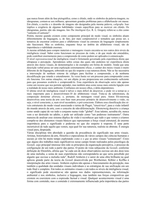 que nunca foram além da fase pictográfica, como o chinês, onde os símbolos da palavra-imagem, ou 
ideogramas, contam-se aos milhares, apresentam grandes problemas para a alfabelizacão em massa. 
Em chinês, a escrita e o desenho de imagens são designados pela mesma palavra, caligrafia. Isso 
implica a exigência de algumas habilidades visuais específicas para se escrever em chinês. Os 
ideogramas, porém, não são imagens. lim The Inteltigent Eye, R. L. Gregory refere-se a eles como 
"cartoons of cartoons". 
Porém, mesmo quando existem como componente principal do modo visual, os símbolos aluam 
diferentemente da linguagem, e, de fato, por mais compreensível e tentadora que possa ser, a 
tentativa de encontrar critérios para o alfabetismo visual na estrutura da linguagem simplesmente 
não funcionará. Mas os símbolos, enquanto força no âmbito do alfabetismo visual, são de 
importância e viabilidade enormes. 
A mesma utilidade para compor materiais e mensagens visuais encontra-se nos outros dois níveis da 
inteligência visual. Saber como funcionam no processo da visão, e de que modo são entendidos, 
pode contribuir enormemenie para a compreensão de como podem ser aplicados à comunicação. 
O nível represenracional da inteligência visual é fortemenle governado pela experiência direta que 
ultrapassa a percepção. Aprendemos sobre coisas das quais não podemos ter experiência direta 
através dos meios visuais, de demonstrações e de exemplos em forma de modelo. Ainda que uma 
descrição verbal possa ser uma explicação extremamente eficaz, o caráter dos meios visuais é muito 
diferente do da linguagem, sobreiudo no que diz respeito a sua natureza direta. Não se faz necessária 
a intervenção de nenhum sistema de códigos para facilitar a compreensão, e de nenhuma 
decodificação que retarde o entendimento. Às vezes basta ver um processo para compreender como 
ele funciona. Em outras situações, ver um objeto já nos proporciona um conhecimenlo suficiente 
para que possamos avaliá-lo e compreendê-lo. Essa experiência da observação serve não apenas 
como um recurso que nos permite aprender, mas também atua como nossa mais estreita ligação com 
a realidade de nosso meio ambiente. Confiamos em nossos olhos, e deles dependemos. 
O último nível de inteligência visual é talvez o mais difícil de descrever, e pode vir a tornar-se o 
mais importante para o desenvolvtmen-10 do alfabetismo visual. Trata-se da subestrutura, da 
composição dementar abstraia, e, portanto, da mensagem visual pura. Anton Eh-renzweig 
desenvolveu uma teoria da arte com base num processo primário de desenvolvimento e visão, ou 
seja, o nível consciente, e, num nível secundário, o pré-consciente. Elabora essa classificação dos ní-veis 
estruturais do modo visual associando o termo de Piaget, "sincré-tico", para a visão infantil 
do mundo através da arte, com o conceito de não-diferenciação. Ehrenzweig descreve a criança 
como sendo capaz de ver todo o conjunto numa visão "global". Esse talento, acredita ele, nunca 
vem a ser destruído no adulto, e pode ser utilizado como "um poderoso instrumento". Outra 
maneira de analisar esse sistema dúplice de visão é reconhecer que tudo o que vemos e criamos 
compõe-se dos elementos visuais básicos que representam a força visual estrutural, de enorme 
importância para o significado e poderosa no que diz respeito à resposta. É uma parte 
inextricável de tudo aquilo que vemos, seja qual for sua natureza, realista ou abstrata. É energia 
visual pura, despojada. 
Várias disciplinas têm abordado a questão da procedência do significado nas artes visuais. 
Artistas, historiadores da arte, filósofos e especialistas de vários campos das ciências humanas e 
sociais já vêm há muito tempo explorando como e o que as artes visuais "comunicam". Creio 
que alguns dos trabalhos mais significativos nesse campo foram realizados pelos psicólogos da 
Gestalt, cujo principal interesse têm sido os princípios da organização perceptiva, o processo da 
configuração de um todo a partir das partes. O ponto de vista subjacente da Gestalt, conforme 
definição de Ehrenfels, afirma que "se cada um de doze observadores ouvisse um dos doze tons 
de uma melodia, a soma de suas experiências não corresponderia ao que seria percebido por 
alguém que ouvisse a melodia toda". Rudolf Arnheim é o autor de uma obra brilhante na qual 
aplicou grande parte da teoria da Gestalí desenvolvida por Wertheimer, Kõhler e Koffka à 
interpretação das artes visuais. Arnheim explora não apenas o funcionamento da percepção, mas 
também a qualidade das unidades visuais individuais e as estratégias de sua unificação em um 
todo final e completo. Em todos os estímulos visuais e em todos os níveis da inteligência visual, 
o significado pode encontrar-se não apenas nos dados representacionais, na informação 
ambiental e nos símbolos, inclusive a linguagem, mas também nas forças compositivas que 
existem ou coexistem com a expressão factual e visual. Qualquer acontecimento visual é uma 
forma com conteúdo, mas o conteúdo é extremamente influenciado pela importância das partes 
 