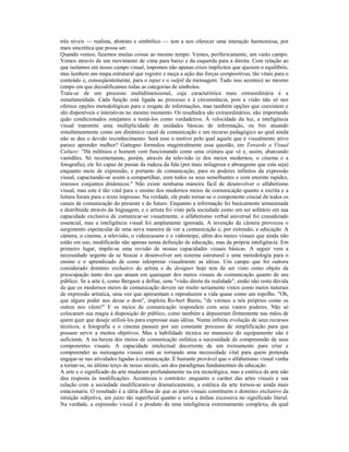 três níveis — realista, abstrato e simbólico — tem a nos oferecer uma interação harmoniosa, por 
mais sincrética que possa ser. 
Quando vemos, fazemos muitas coisas ao mesmo tempo. Vemos, perifericamente, um vasto campo. 
Vemos através de um movimento de cima para baixo e da esquerda para a direita. Com relação ao 
que isolamos em nosso campo visual, impomos não apenas eixos implícitos que ajusiem o equilíbrio, 
mas lambem um mapa estrutural que registre e meça a ação das forças compositivas, tão vitais para o 
conteúdo e, conseqüentemente, para o input e o oulptl da mensagem. Tudo isso acontece ao mesmo 
(empo em que decodificamos todas as categorias de símbolos. 
Trata-se de um processo multidimensional, cuja característica mais extraordinária é a 
simultaneidade. Cada função está ligada ao processo e à circunstância, pois a visão não só nos 
oferece opções metodológicas para o resgate de informações, mas também opções que coexistem e 
são disponíveis e interativas no mesmo momento. Os resultados são extraordinários, não importando 
quão condicionados estejamos a tomá-los como verdadeiros. À velocidade da luz, a inteligência 
visual transmite uma multiplicidade de unidades básicas de informação, ou bits atuando 
simultaneamente como um dinâmico canal de comunicação e um recurso pedagógico ao qual ainda 
não se deu o devido reconhecimento. Será esse o motivo pelo qual aquele que é visualmente ativo 
parece aprender melhor? Gattegno formulou magistralmente essa questão, em Towards a Visual 
Culture: "Há milênios o homem vem funcionando como uma criatura que vê e, assim, abarcando 
vastidões. Só recentemente, porém, através da televisão (e dos meios modernos, o cinema e a 
fotografia), ele foi capaz de passar da rudeza da fala (por mais milagrosa e abrangente que esta seja) 
enquanto meio de expressão, e portanto de comunicação, para os poderes infinitos da expressão 
visual, capacitando-se assim a compartilhar, com todos os seus semelhantes e com enorme rapidez, 
imensos conjuntos dinâmicos." Não existe nenhuma maneira fácil de desenvolver o alfabetismo 
visual, mas este é tão vital para o ensino dos modernos meios de comunicação quanto a escrita e a 
leitura foram para o texto impresso. Na verdade, ele pode tornar-se o componente crucial de todos os 
canais de comunicação do presente e do futuro. Enquanto a informação foi basicamente armazenada 
e distribuída através da linguagem, e o artista foi visto pela sociedade como um ser solitário em sua 
capacidade exclusiva de comunicar-se visualmente, o alfabetismo verbal universal foi considerado 
essencial, mas a inteligência visual foi amplamente ignorada. A invenção da câmera provocou o 
surgimento espetacular de uma nova maneira de ver a comunicação e, por extensão, a educação. A 
câmera, o cinema, a televisão, o videocassete e o videoteipe, além dos meios visuais que ainda não 
estão em uso, modificarão não apenas nossa definição de educação, mas da própria inteligência. Em 
primeiro lugar, impõe-se uma revisão de nossas capacidades visuais básicas. A seguir vem a 
necessidade urgente de se buscar e desenvolver um sistema estrutural e uma metodologia para o 
ensino e o aprendizado de como inlerpretar visualmente as idéias. Um campo que foi outrora 
considerado domínio exclusivo do artista e do designer hoje tem de ser visto como objeto da 
preocupação tanto dos que atuam em quaisquer dos meios visuais de comunicação quanto de seu 
público. Se a arte é, como Bergson a define, uma "visão direta da realidade", então não resta dúvida 
de que os modernos meios de comunicação devem ser muito seriamente vistos como meios naturais 
de expressão artística, uma vez que apresentam e reproduzem a vida quase como um espelho. "Oh, 
que algum poder nos desse o dom", implora Ro-bert Burns, "de vermos a nós próprios como os 
outros nos vêem!" E os meios de comunicação respondem com seus vastos poderes. Não só 
colocaram sua magia à disposição do público, como também a depuseram firmemente nas mãos de 
quem quer que deseje utilizá-los para expressar suas idéias. Numa infinita evolução de seus recursos 
técnicos, a fotografia e o cinema passam por um constante processo de simplificação para que 
possam servir a muitos objetivos. Mas a habilidade técnica no manuseio do equipamento não é 
suficiente. A na-lureza dos meios de comunicação enfatiza a necessidade de compreensão de seus 
componentes visuais. A capacidade intelectual decorrente de um treinamento para criar e 
compreender as mensagens visuais está se tornando uma necessidade vital para quem pretenda 
engajar-se nas atividades ligadas à comunicação. É bastante provável que o alfabetismo visual venha 
a tornar-se, no último terço de nosso século, um dos paradigmas fundamentais da educação. 
A arte e o significado da arte mudaram profundamente na era tecnológica, mas a estética da arte não 
deu resposta às modificações. Aconteceu o contrário: enquanto o caráter das artes visuais e sua 
relação com a sociedade modificaram-se dramaticamente, a estética da arte tornou-se ainda mais 
estacionaria. O resultado é a idéia difusa de que as artes visuais constituem o domínio exclusivo da 
intuição subjetiva, um juízo tão superficial quanto o seria a ênfase excessiva no significado literal. 
Na verdade, a expressão visual é o produto de uma inteligência extremamente complexa, da qual 
 