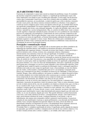 ALFABETISMO VISUAL 
O processo de composição é o passo mais crucial na solução dos problemas visuais. Os resultados 
das decisões compositivas determi-iiiiin o objetivo e o significado da manifestação visual e têm 
fortes implicações com relação ao que é recebido pelo espectador. É nessa etapa viial do processo 
criativo que o comunicador visual exerce o mais for-ic controle sobre seu trabalho e tem a maior 
oportunidade de expressar, em sua plenitude, o esíado de espírito que a obra se destina a ininsmitir. 
O modo visual, porem, não oferece sistemas estruturais definitivos e absolutos. Como adquirir o 
controle de nossos complexos meios visuais com alguma certeza de que, no resultado final, haverá 
um significado compartilhado? Em termos lingüísticos, sintaxe significa disposição ordenada das 
palavras segundo uma forma e uma ordenação adequadas. As regras são definidas: tudo o que se tem 
de fazer é aprendê-las e usá-las inteligentemente. Mas, no contexto do alfabe-tismo visual, a sintaxe 
só pode significar a disposição ordenada de partes, deixando-nos com o problema de como abordar o 
processo de composição com inteligência e conhecimento de como as decisões compositivas irão 
afetar o resultado final. Não há regras absolutas: o que existe é um alto grau de compreensão do que 
vai acontecer em termos de significado, se fizermos determinadas ordenações das partes que nos 
permitam organizar e orquestrar os meios visuais. Muitos dos critérios para o entendimento do 
significado na forma visual, o potencial sintá-lico da estrutura no alfabetismo visual, decorrem da 
investigação do processo da percepção humana. 
Percepção e comunicação visual 
Na criação de mensagens visuais, o significado não se encontra apenas nos efeitos cumulativos da 
disposição dos elementos básicos, mas também no mecanismo perceptivo universalmente 
compartilhado pelo organismo humano. Colocando em termos mais simples: criamos um design a 
partir de inúmeras cores e formas, texturas, tons e proporções relaiivas; relacionamos 
interativamente esses elementos; temos em vista um significado. O resultado é a composição, a 
intenção do artista, do fotógrafo ou do designer. É seu input. Ver é outro passo distinto da 
comunicação visual. E o processo de absorver informação no interior do sistema nervoso através dos 
olhos, do sentido da visão. Esse processo e essa capacidade são compartilhados por todas as pessoas, 
em maior ou menor grau, tendo sua importância medida em termos do significado compartilhado. Os 
dois passos distintos, ver e criar e/ou fazer são interdependentes, tanto para o significado em sentido 
geral quanto para a mensagem, no caso de se tentar responder a uma comunicação específica. Entre 
o significado geral, estado de espírito ou ambiente da informação visual e a mensagem específica e 
definida existe ainda um outro campo de significado visual, a funcionalidade, no caso dos objetos 
que são criados, confeccionados e manufaturados para servir a um propósito. Conquanto possa 
parecer que a mensagem de tais obras é secundária em termos de sua viabilidade, os fatos provam o 
contrário. Roupas, casas, edifícios públicos e até mesmo os entalhes e os objetos decorativos feitos 
por artesãos amadores nos revelam muitíssimo sobre as pessoas que os criaram e escolheram. E 
nossa compreensão de uma cultura depende de nosso estudo do mundo que seus membros 
construíram e das ferramentas, dos artefatos e das obras de arte que criaram. 
Basicamente, o ato de ver envolve uma resposta à luz. Em outras palavras, o elemento mais 
importante e necessário da experiência visual é de natureza tonai. Todos os outros elementos visuais 
nos são revelados através da luz, mas são secundários em relação ao elemento tonai, que é, de fato, a 
luz ou a ausência dela. O que a luz nos revela e oferece é a substância através da qual o homem 
configura e imagina aquilo que reconhece e identifica no meio ambiente, isto é, todos os outros 
elementos visuais: linha, cor, forma, direção, textura, escala, dimensão, movimento. Que elementos 
dominam quais manifestações visuais é algo determinado pela natureza daquilo que está sendo con-cebido, 
ou, no caso da natureza, daquilo que existe. Mas quando definimos a pintura basicamente 
como tonai, como tendo referência de forma e, conseqüentemente, direção, como tendo textura e 
matiz, possivelmente referência de escala, e nenhuma dimensão ou movimento, u não ser 
indiretamente, não estamos nem começando a definir o potencial visual da pintura. As possíveis 
variações de uma manifestação visual que se ajuste perfeitamente a essa descrição são literalmente 
infinitas. Essas variações dependem da expressão subjetiva do artista, alravés da ênfase em 
determinados elementos em detrimento de ou-iros, e da manipulação desses elementos através da 
opção estratégica das técnicas. É nessas opções que o artista encontra seu significado. 
O resultado final é a verdadeira manifestação do artista. O significado, porém, depende da resposta 
do espectador, que também a modifica e interpreta através da rede de seus critérios subjetivos. Um 
só faior é moeda corrente entre o artista e o público, e, na verdade, entre iodas as pessoas — o 
 