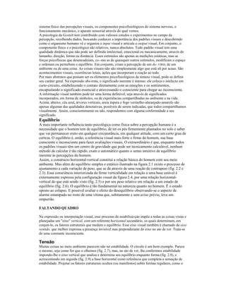 sistema físico das percepções visuais, os componentes psicofisiológicos do sistema nervoso, o 
funcionamento mecânico, o aparato sensorial através do qual vemos. 
A psicologia da Gestalt tem contribuído com valiosos estudos e experimentos no campo da 
percepção, recolhendo dados, buscando conhecer a importância dos padrões visuais e descobrindo 
como o organismo humano vê e organiza o input visual e articula o output visual, Em conjunto, o 
componente físico e o psicológico são relativos, nunca absolutos. Todo padrão visual tem uma 
qualidade dinâmica que não pode ser definida intelectual, emocional ou mecanicamente, através de 
lamanho, direção, forma ou distância. Esses estímulos são apenas as medições estáticas, mas as 
forças psicofísicas que desencadeiam, co--mo as de quaisquer outros estímulos, modificam o espaço 
e ordenam ou perturbam o equilíbrio. Em conjunto, criam a percepção de um de-.VIRH, de um 
ambiente ou de uma coisa. As coisas visuais não são simplesmente algo que está ali por acaso. São 
acontecimentos visuais, ocorrências lotais, ações que incorporam a reação ao todo. 
Por mais abstratos que possam ser os elementos psicofisiológicos da sintaxe visual, pode-se definir 
seu caráter geral. Na expressão abs-irata, o significado inerente é intenso; ele coloca o intelecto em 
curto-circuito, estabelecendo o contato diretamente com as emoções e os sentimentos, 
encapsulando o significado essencial e atravessando o consciente para chegar ao inconsciente. 
A informação visual também pode ter uma forma definível, seja através de significados 
incorporados, em forma de símbolos, ou de experiências compartilhadas no ambiente e na vida. 
Acima, abaixo, céu azul, árvores verticais, areia áspera e fogo vermelho-alaranjado-amarelo são 
apenas algumas das qualidades denotativas, possíveis de serem indicadas, que todos compartilhamos 
visualmente. Assim, conscientemente ou não, respondemos com alguma conformidade a seu 
significado. 
Equilíbrio 
A mais importante influência tanto psicológica como física sobre a percepção humana é a 
necessidade que o homem tem de equilíbrio, de ter os pés firmemente plantados no solo e saber 
que vai permanecer ereto em qualquer circunstância, em qualquer atitude, com um certo grau de 
certeza. O equilíbrio é, então, a referência visual mais forte e firme do homem, sua base 
consciente e inconsciente para fazer avaliações visuais. O extraordinário é que, enquanto todos 
os padrões visuais têm um centro de gravidade que pode ser tecnicamente calculável, nenhum 
método de calcular é tão rápido, exato e automático quanto o senso intuitivo de equilíbrio 
inerente às percepções do homem. 
Assim, o constructo horizontal-vertical constitui a relação básica do homem com seu meio 
ambiente. Mas além do equilíbrio simples e estático ilustrado na figura 2.1 existe o processo de 
ajustamento a cada variação de peso, que se dá através de uma reação de contrapeso (fig. 2.2 e 
2.3). Essa consciência interiorizada da firme verticalidade em relação a uma base estável é 
externamente expressa pela configuração visual da figura 2.4, por uma relação horizontal-vertical 
do que está sendo visto (fig, 2.5) e por seu peso relativo em relação a um estado de 
equilíbrio (fig. 2.6). O equilíbrio é tão fundamental na natureza quanto no homem. É o estado 
oposto ao colapso. E possível avaliar o efeito do desequilíbrio observando-se o aspecto de 
alarme estampado no rosto de uma vítima que, subitamente e sem aviso prévio, leva um 
empurrão. 
FALTANDO QUADRO 
Na expressão ou interpretação visual, esse processo de esiabiliza-çào impõe a todas as coisas visias e 
planejadas um "eixo" vertical, com um referente horizontal secundário, os quais determinam, em 
conjun-lo, os fatores estruturais que medem o equilíbrio. Esse eixo visual também é chamado de eixo 
sentido, que melhor expressa a presença invisível mas preponderante do eixo no ato de ver. Trata-se 
de uma constante inconsciente. 
Tensão 
Muitas coisas no meio ambiente parecem não ter estabilidade. O círculo é um bom exemplo. Parece 
o mesmo, seja como for que o olhemos (fig. 2.7), mas, no ato de ver, lhe conferimos estabilidade 
impondo-lhe o eixo vertical que analisa e determina seu equilíbrio enquanto forma (fig. 2.8), e 
acrescentando em seguida (fig. 2.9) a base horizontal como referência que completa a sensação de 
estabilidade. Projetar os fatores estruturais ocultos (ou manifestos) sobre formas regulares, como o 
 