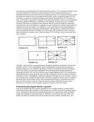 car um ponto no centro geométrico de um traçado estrutural (Fig. 2.21). A posição do ponto, como é 
mostrado na figura 2.22, não oferece nenhuma surpresa visual; é totalmente harmoniosa. A 
colocação do ponto no canto direito provoca um aguçamento (fig. 2.23). O ponto está fora do centro 
não apenas na estrutura vertical, mas também na horizontal, como é mostrado na figura 2.24. Ele 
nem mesmo se ajusta aos componentes diagonais do traçado estrutural (fig. 2.25). Em ambos os 
casos, nivelamento e agucamento compositívos, há clareza de intenção. Através de nossa percepção 
automática, podemos estabelecer o equilíbrio ou uma ausência marcante do mesmo, e também 
reconhecer facilmente as condições visuais abstratas. Mas há um terceiro estado da composição 
visual que não é nem o nivelado nem o aguçado, e no qual o olho precisa esforçar-se por analisar os 
componentes no que diz respeito a seu equilíbrio. A esse estado dá-se o nome de ambigüidade, e 
embora a conotação seja a mesma que a da linguagem, a forma pode ser visualmente descrita em 
termos ligeiramente diferentes, Na figura 2.26, o ponto não está claramente no centro, nem está 
muito distanciado do mesmo, como se mostra na figura 2.27. Em termos visuais, sua posição não é 
clara, e poderia 
confundir o espectador que, inconscientemente, pretendesse estabilizar sua posição em termos de 
equilíbrio relativo. Como a ambigüidade verbal, a ambigüidade visual obscurece não apenas a 
intenção compositiva, mas também o significado. O processo de equilíbrio natural seria refreado, 
lornar-se-ia confuso e, o que é mais importante, não resolvido pela fra-seologia espacial sem 
significado da figura 2.26. A lei da Geslalí que rege a simplicidade perceptiva vê-se extremamente 
transgredida por esse estado tão pouco claro em toda a composição visual. Em termos de uma per-feita 
sintaxe visual, a ambigüidade é totalmente indesejável. De todos os nossos sentidos, a visão é o 
que consome menos energia. Ela experimenta e identifica o equilíbrio, óbvio ou sutil, e as relações 
que atuam entre diversos dados visuais. Seria contraproducente frustrar e confundir essa função 
única. Em termos ideais, as formas visuais não devem ser propo-sitalmente obscuras; devem 
harmonizar ou contrastar, atrair ou repelir, estabelecer relação ou entrar em conflito. 
Preferência pelo ângulo inferior esquerdo 
Além de ser influenciada pelas relações elementares com o traçado estrutural, a tensão visual é 
maximizada de duas outras maneiras: o olho favorece a zona inferior esquerda de qualquer campo 
visual. Traduzido em forma de representação diagramática, isso significa que existe um padrão 
primário de varredura do campo que reage aos referentes verticais-horizontais (fig. 2.28), e um 
padrão secundário de varredura que reage ao impulso perceptivo inferior-esquerdo (fig. 2.29). 
 