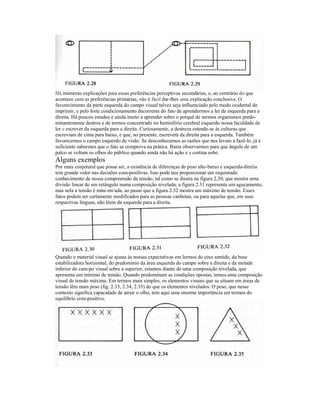 Há inúmeras explicações para essas preferências perceptivas secundárias, e, ao contrário do que 
acontece com as preferências primárias, não é fácil dar-lhes uma explicação conclusiva. O 
favorecímento da parte esquerda do campo visual talvez seja influenciado pelo modo ocidental de 
imprimir, e pelo forte condicionamento decorrente do fato de aprendermos a ler da esquerda para a 
direita. Há poucos estudos e ainda muito a aprender sobre o porquê de sermos organismos predo-minantemente 
destros e de termos concentrado no hemisfério cerebral esquerdo nossa faculdade de 
ler e escrever da esquerda para a direita. Curiosamente, a destreza estende-se às culturas que 
escreviam de cima para baixo, e que, no presente, escrevem da direita para a esquerda. Também 
favorecemos o campo esquerdo de visão. Se desconhecemos as razões que nos levam a fazê-lo, já é 
suficiente sabermos que o fato se comprova na prática. Basta observarmos para que ângulo de um 
palco se voltam os olhos do público quando ainda não há ação e a cortina sobe. 
Alguns exemplos 
Por mais conjetural que possa ser, a existência de diferenças de peso alto-baixo e esquerda-direiia 
tem grande valor nas decisões com-posilivas. Isso pode nos proporcionar um requintado 
conhecimento de nossa compreensão da tensão, tal como se ilustra na figura 2,30, que mostra urna 
divisão linear de um retângulo numa composição nivelada; a figura 2.31 representa um agucamento, 
mas nela a tensão é mini-mi/ada, ao passo que a figura 2.32 mostra um máximo de tensão. Esses 
fatos podem ser certamente modificados para as pessoas canhotas, ou para aquelas que, em suas 
respectivas línguas, não lêem da esquerda para a direita. 
Quando o material visual se ajusta às nossas expectativas em lermos do eixo sentido, da base 
estabilizadora horizontal, do predomínio da área esquerda do campo sobre a direita e da metade 
inferior do cam-po visual sobre a superior, estamos diante de uma composição nivelada, que 
apresenta um mínimo de tensão. Quando predominam as condições opostas, temos.uma composição 
visual de tensão máxima. Em termos mais simples, os elementos visuais que se situam em áreas de 
tensão lêm mais peso (fig. 2.33, 2.34, 2.35) do que os elementos nivelados. O peso, que nesse 
contexto significa capacidade de atrair o olho, tem aqui uma enorme importância em termos do 
equilíbrio com-positivo. 
 