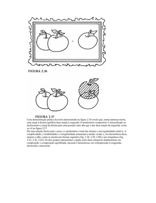 Uma demonstração prática da teoria demonstrada na figura 2.36 revela que, numa natureza-morta, 
uma maçã à direita equilibra duas maçãs à esquerda. O predomínio compositivo é intensificado ao 
deslocarmos a maçã da direita para uma posição mais alta que a das duas maçãs da esquerda, como 
se vê na figura 2.37. 
Há uma relação direta entre o peso e o predomínio visual das formas e sua regularidade relativa. A 
complexidade, a instabilidade e a irregularidade aumentam a tensão visual, e, em decorrência disso, 
atraem o olho, como se mostra nas formas regulares (fig. 2.38, 2.39, 2.40) e nas irregulares (fig, 
2.41, 2.42, 2.43). Os dois grupos representam a opção entre duas categorias fundamentais em 
composição: a composição equilibrada, racional e harmoniosa, em contraposição à exagerada, 
distorcida e emocional. 
 