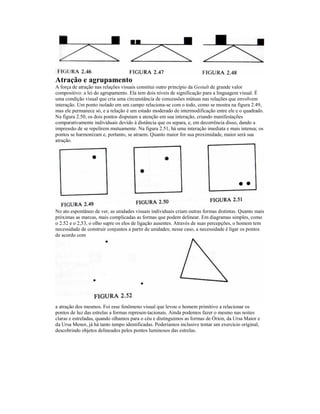 Atração e agrupamento 
A força de atração nas relações visuais constitui outro princípio da Gestalt de grande valor 
compositivo: a lei do agrupamento. Ela tem dois níveis de significação para a linguagem visual. É 
uma condição visual que cria uma circunstância de concessões mútuas nas relações que envolvem 
interação. Um ponto isolado em um campo relaciona-se com o todo, como se mostra na figura 2.49, 
mas ele permanece só, e a relação é um estado moderado de intermodificação entre ele e o quadrado. 
Na figura 2.50, os dois pontos disputam a atenção em sua interação, criando manifestações 
comparativamente individuais devido à distância que os separa, e, em decorrência disso, dando a 
impressão de se repelirem mutuamente. Na figura 2.51, há uma interação imediata e mais intensa; os 
pontos se harmonizam e, portanto, se atraem. Quanto maior for sua proximidade, maior será sua 
atração. 
No ato espontâneo de ver, as unidades visuais individuais criam outras formas distintas. Quanto mais 
próximas as marcas, mais complicadas as formas que podem delinear. Em diagramas simples, como 
o 2.52 e o 2,53, o olho supre os elos de ligação ausentes. Através de suas percepções, o homem tem 
necessidade de construir conjuntos a partir de unidades; nesse caso, a necessidade é ligar os pontos 
de acordo com 
a atração dos mesmos. Foi esse fenômeno visual que levou o homem primitivo a relacionar os 
pontos de luz das estrelas a formas represen-tacionais. Ainda podemos fazer o mesmo nas noites 
claras e estreladas, quando olhamos para o céu e distinguimos as formas de Órion, da Ursa Maior e 
da Ursa Menor, já há tanto tempo identificadas. Poderíamos inclusive tentar um exercício original, 
descobrindo objetos delineados pelos pontos luminosos das estrelas. 
 
