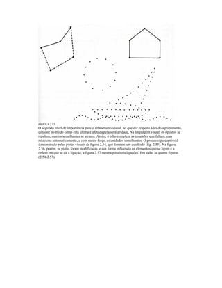 FIGURA 2.53 
O segundo nível de importância para o alfabetismo visual, no que díz respeito à lei do agrupamento, 
consiste no modo como esta última é afetada pela similaridade. Na linguagem visual, os opostos se 
repelem, mas os semelhantes se atraem. Assim, o olho completa as conexões que faltam, mas 
relaciona automaticamente, e com maior força, as unidades semelhantes. O processo perceptivo é 
demonstrado pelas pistas visuais da figura 2.54, que formam um quadrado (fig. 2.55). Na figura 
2.56, porém, as pistas foram modificadas, e sua forma influencia os elementos que se ligam e a 
ordem em que se dá a ligação; a figura 2.57 mostra possíveis ligações. Em todas as quatro figuras 
(2.54-2.57), 
 