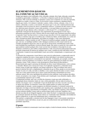 ELEMEMENTOS BÁSICOS 
DA COMUNICAÇÃO VISUAL 
Sempre que alguma coisa é projetada e feita, esboçada e pintada, tlrtcn liada, rabiscada, construída, 
esculpida ou gesticulada, a substância > n.il da obra é composta a partir de uma lista básica de 
elementos, Nflo se devem confundir os elementos visuais com os materiais ou o meio de expressão, 
a madeira ou a argila, a tinta ou o filme. Os ele-inciilos visuais constituem a substância básica 
daquilo que vemos, e M-II número é reduzido: o ponto, a linha, a forma, a direção, o lom, ii i iir, a 
texlura, a dimensão, a escala e o movimento. Por poucos que •,i-|,im, são a matéria-prima de toda 
informação visual em termos de OIKWS e combinações seletivas. A estrutura da obra visual é a força 
i|iu- determina quais elementos visuais estão presentes, e com qual ênfase essa presença ocorre. 
Grande parte do que sabemos sobre a interação e o efeito da per-iT|>i,-;io humana sobre o 
significado visual provém das pesquisas e dos experimentos da psicologia da Gestall, mas o 
pensamento gestaltista Icm mais a oferecer além da mera relação entre fenômenos psicofisio-lotficos 
e expressão visual. Sua base teórica é a crença em que uma abor-II.IITIII da compreensão e da análise 
de todos os sistemas exige que se reconheça que o sistema (ou objeto, acontecimento, etc.) como um 
todo e formado por partes interatuantes, que podem ser isoladas e vistas como inleiramente 
independentes, e depois reunidas no todo. É impossível modificar qualquer unidade do sistema sem 
que, com isso, se modifique também o todo. Qualquer ocorrência ou obra visual consti-lui um 
exemplo incomparável dessa tese, uma vez que ela foi inicial-nicntc concebida para existir como 
uma totalidade bem equilibrada e nextricavelmente ligada. São muitos os pontos de vista a partir dos 
quais podemos analisar qualquer obra visual; um dos mais reveladores é decompô-la em seus 
elementos constitutivos, para melhor compreendermos o todo. Esse processo pode proporcionar uma 
profunda compreensão da natureza de qualquer meio visual, e lambem da obra individual e da pré-visualizacão 
e criação de uma manifestação visual, sem excluir a interpretação e a resposta que a ela 
se dê. 
A utilização dos componentes visuais básicos como meio de conhecimento e compreensão tanto de 
categorias completas dos meios visuais quanto de obras individuais é um método excelente para 
explorar o sucesso potencial e consumado de sua expressão. A dimensão, por exemplo, existe como 
elemento visual na arquitetura e na escullu-ra, meios nos quais predomina em relação aos outros 
elementos visuais. Toda a ciência e a arte da perspectiva foram desenvolvidas durante o 
Renascimento para sugerir a presença da dimensão em obras visuais bidimensionais, como a pintura 
e o desenho. Mesmo com o recurso do trompe d'oeil aplicado à perspectiva, a dimensão nessas 
formas visuais só pode estar implícita, sem jamais explicitar-se. Mas em nenhum outro meio é 
possível sintetizar tão sutil e completamente a dimensão do que no filme, parado ou em movimento. 
A lente vê como vê o olho, em todos os detalhes e com o apoio absoluto de todos os meios visuais. 
Tudo isso é outro modo de dizer que os meios visuais têm presença extraordinária em nosso 
ambiente natural. Não existe reprodução tão perfeita de nosso ambiente visual na gênese das idéias 
visuais, nos projetos e nos croquis. O que domina a pré-visualização é esse elemento simples, sóbrio 
e extremamente expressivo que é a linha. 
É fundamental assinalar, aqui, que a escolha dos elementos visuais que serão enfatizados e a 
manipulação desses elementos, tendo em vista o efeito pretendido, está nas mãos do artista, do 
artesão e do designer, ele é o visualizador. O que ele decide fazer com eles é sua arte e seu ofício, e 
as opções são infinitas. Os elementos visuais mais simples podem ser usados com grande 
complexidade de intenção: o ponto justaposto em diferentes tamanhos é o elemento essencial da 
impressão e da chapa a meio-tom (clichê), meio mecânico para a reprodução em massa de material 
visual de tom contínuo, especialmente em fotografia; a foto, cuja função é registrar o meio ambiente 
em seus mínimos detalhes visuais, pode ao mesmo tempo tornar-se um meio simplifica- dor e 
abstrato nas mãos de um fotógrafo magistral, como Aaron Sis-kind. A compreensão mais profunda 
da construção elementar das formas visuais oferece ao visualizador maior liberdade e diversidade de 
opções composilivas, as quais são fundamentais para o comunicador visual. 
Para analisar e compreender a estrutura toial de uma linguagem visual, é conveniente concentrar-se 
nos elementos visuais individuais, um por um, para um conhecimento mais aprofundado de suas 
qualidades específicas. 
O ponto 
O ponto é a unidade de comunicação visual mais simples e irredu-livclmente mínima. Na naiureza, a 
 