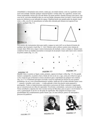 rolundidade é a formulação mais ummm, sendo que, em estado natural, a reta ou o quadrado consti-tuem 
uma raridade. Quando qualquer material líquido é vertido sobre 'ini.i superfície, assume uma 
forma arredondada, mesmo que esla não thtinlc um ponto perfeito. Quando fazemos uma marca, seja 
com tin-Iti, com uma substância dura ou com um bastão, pensamos nesse cle-mniUi visual como um 
ponto de referência ou um indicador de espaço. Oijal(|uer ponlo tem grande poder de atração visual 
sobre o olho, exis-Iti i-lc naiuralmenie ou tenha sido colocado pelo homem em resposta H um 
objetivo qualquer (fig. 3.1). 
Dois pontos são instrumentos úteis para medir o espaço no meio inili' ou no desenvolvimento de 
qualquer tipo de projeto visual (fig. t,l. A|)i (.'lidemos cedo a utilizar o ponto como sistema de 
notação ideal, llliiln mm a régua e outros instrumentos de medição, como o compas-so. Quanto mais 
complexas forem as medidas necessárias à execução de um projeto visual, tanto maior será o número 
de pontos usados (fig. 3.3, 3.4). 
Quando vistos, os pontos se ligam, sendo, portanto, capazes de dirigir o olhar (fig. 3.5). Em grande 
numero e justapostos, os pontos criam a ilusão de tom ou de cor, o que, como já se observou aqui, é 
o fato visual em que se baseiam os meios mecânicos para a reprodução de qualquer tom contínuo 
(fig. 3.6, 3.7). O fenômeno perceptivo da fusão visual foi explorado por Seurat em seus quadros 
pontilhistas, de cor e tom extraordinariamente variados, ainda que ele só tenha utilizado quairo cores 
— amarelo, vermelho, azul e preto — e tenha aplicado a tinta com pincéis muito pequenos e 
pontiagudos. Todos os impressionistas exploraram os processos de fusão, contraste e organização, 
que se concretizavam nos olhos do espectador. Envolvente e estimulante, o processo era de alguma 
forma semelhante a algumas das mais recentes teorias de McLuhan, para as quais o envolvimento vi-sual 
e a participação no ato de ver são parte do significado. Mas ninguém investigou essas 
possibilidades tão completamente quanto Seurat, que, em seus esforços, parece ter antecipado o 
processo de quadricro- 
 