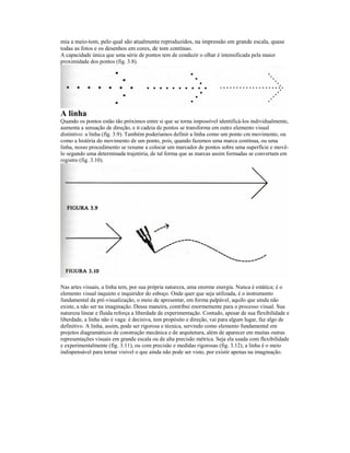mia a meio-tom, pelo qual são atualmente reproduzidos, na impressão em grande escala, quase 
todas as fotos e os desenhos em cores, de tom contínuo. 
A capacidade única que uma série de pontos tem de conduzir o olhar é intensificada pela maior 
proximidade dos pontos (fig. 3.8). 
A linha 
Quando os pontos estão tão próximos entre si que se torna impossível identificá-los individualmente, 
aumenta a sensação de direção, e B cadeia de pontos se transforma em outro elemento visual 
distintivo: a linha (fíg. 3.9). Também poderíamos definir a linha como um ponto cm movimento, ou 
como a história do movimento de um ponto, pois, quando fazemos uma marca contínua, ou uma 
linha, nosso procedimento se resume a colocar um marcador de pontos sobre uma superfície e movê-lo 
segundo uma determinada trajetória, de tal forma que as marcas assim formadas se convertam em 
registro (fig. 3.10). 
Nas artes visuais, a linha tem, por sua própria natureza, uma enorme energia. Nunca é estática; é o 
elemento visual inquieto e inquiridor do esboço. Onde quer que seja utilizada, é o instrumento 
fundamental da pré-visualização, o meio de apresentar, em forma palpável, aquilo que ainda não 
existe, a não ser na imaginação. Dessa maneira, contribui enormemente para o processo visual. Sua 
natureza linear e fluida reforça a liberdade de experimentação. Contudo, apesar de sua flexibilidade e 
liberdade, a linha não é vaga: é decisiva, tem propósito e direção, vai para algum lugar, faz algo de 
definitivo. A linha, assim, pode ser rigorosa e técnica, servindo como elemento fundamental em 
projetos diagramáticos de construção mecânica e de arquitetura, além de aparecer em muitas outras 
representações visuais em grande escala ou de alta precisão métrica. Seja ela usada com flexibilidade 
e experimentalmente (fig. 3.11), ou com precisão e medidas rigorosas (fig. 3.12), a linha é o meio 
indispensável para tornar visível o que ainda não pode ser visto, por existir apenas na imaginação. 
 