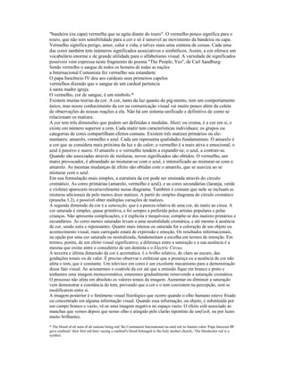 "bandeira (ou capa) vermelha que se agita diante do touro". O vermelho pouco significa para o 
touro, que não tem sensibilidade para a cor e só é sensível ao movimento da bandeira ou capa. 
Vermelho significa perigo, amor, calor e vida, e talvez mais uma centena de coisas. Cada uma 
das cores também tem inúmeros significados associativos e simbólicos. Assim, a cor oferece um 
vocabulário enorme e de grande utilidade para o alfabetismo visual. A variedade de significados 
possíveis vem expressa neste fragmento do poema "The People, Yes", de Carl Sandburg: 
Sendo vermelho o sangue de todos os homens de todas as nações 
a Internacional Comunista fez vermelho seu estandarte 
O papa Inocêncio IV deu aos cardeais seus primeiros capelos 
vermelhos dizendo que o sangue de um cardeal pertencia 
à santa madre igreja. 
O vermelho, cor de sangue, é um símbolo.* 
Existem muitas teorias da cor. A cor, tanto da luz quanto do pig-mento, tem um comportamento 
único, mas nosso conhecimento da cor na comunicação visual vai muito pouco além da coleta 
de observações de nossas reações a ela. Não há um sistema unificado e definitivo de como se 
relacionam os matizes. 
A cor tem três dimensões que podem ser definidas e medidas. Matiz ou croma, é a cor em si, e 
existe em número superior a cem. Cada matiz tem características individuais; os grupos ou 
categorias de cores compartilham efeitos comuns. Existem três matizes primários ou ele-mentares: 
amarelo, vermelho e azul. Cada um representa qualidades fundamentais. O amarelo é 
a cor que se considera mais próxima da luz e do calor; o vermelho é a mais ativa e emocional; o 
azul é passivo e suave. O amarelo e o vermelho tendem a expandir-se; o azul, a contrair-se. 
Quando são associadas através de misluras, novos significados são obtidos. O vermelho, um 
matiz provocador, é abrandado ao misturar-se com o azul, e intensificado ao misturar-se com o 
amarelo. As mesmas mudanças de efeito são obtidas com o amarelo, que se suaviza ao se 
misturar com o azul. 
Em sua formulação mais simples, a estrutura da cor pode ser ensinada através do círculo 
cromático. As cores primárias (amarelo, vermelho e azul), e as cores secundárias (laranja, verde 
e violeta) aparecem invariavelmente nesse diagrama. Também é comum que nele se incluam as 
misturas adicionais de pelo menos doze matizes. A partir do simples diagrama do círculo cromático 
(prancha 3.2), é possível obter múltiplas variações de matizes. 
A segunda dimensão da cor é a saturação, que é a pureza relativa de uma cor, do matiz ao cinza. A 
cor saturada é simples, quase primitiva, e foi sempre a preferida pelos artistas populares e pelas 
crianças. Não apresenta complicações, e é explícita e inequívoca; compõe-se dos matizes primários e 
secundários. As cores menos saturadas levam a uma neutralidade cromática, e até mesmo à ausência 
de cor, sendo sutis e repousantes. Quanto mais intensa ou saturada for a coloração de um objeto ou 
acontecimento visual, mais carregado estará de expressão e emoção. Os resultados informacionais, 
na opção por uma cor saturada ou neutralizada, fundamentam a escolha em termos de intenção. Em 
termos, porém, de um efeito visual significativo, a diferença entre a saturação e a sua ausência é a 
mesma que existe entre o consultório de um dentista e o Electric Circus. 
A terceira e última dimensão da cor é acromática. É o brilho relativo, do claro ao escuro, das 
gradações tonais ou de valor. É preciso observar e enfatizar que a presença ou a ausência de cor não 
afeta o tom, que é constante. Um televisor em cores é um excelente mecanismo para a demonstração 
desse fato visual. Ao acionarmos o controle da cor até que a emissão fique em branco e preto e 
tenhamos uma imagem monocromática, estaremos gradualmente removendo a saturação cromática. 
O processo não afeta em absoluto os valores tonais da imagem. Aumentar ou diminuir a saturação 
vem demonstrar a constância do tom, provando que a cor e o tom coexistem na percepção, sem se 
modificarem entre si. 
A imagem posterior é o fenômeno visual fisiológico que ocorre quando o olho humano esteve fixado 
ou concentrado em alguma informação visual. Quando essa informação, ou objeto, é substituída por 
um campo branco e vazio, vê-se uma imagem negativa no espaço vazio. O efeiio eslá associado às 
manchas que vemos depois que nosso olho é atingido pelo clarão repentino de umf/ash, ou por luzes 
muito brilhantes. 
* The blood of ali men of ali naiions being red/ lhe Communist Imcrnational na-med red its banner color/ Pope Innocem IV 
gave cardinaU iheir firsl red hais/ saying a cardinal's blood belonged (o lhe holy moiher church,/ The bloodcolor red is a 
symbol. 
 
