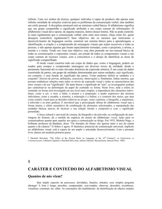 infinito. Uma vez senhor da técnica, qualquer indivíduo é capaz de produzir não apenas uma 
infinita variedade de soluções criativas para os problemas da comunicação verbal, mas também 
um estilo pessoal. A disciplina estrutural está na estrutura verbal básica. O alfabetismo significa 
que um grupo compartilha o significado atribuído a um corpo comum de informações. O 
alfabetismo visual deve operar, de alguma maneira, dentro desses limites. Não se pode controlá-lo 
mais rigidamente que a comunicação verbal; nem mais nem menos. (Seja como for, quem 
desejaria controlá-lo rigidamente?) Seus objetivos são os mesmos que motivaram o 
desenvolvimento da linguagem escrita: construir um sistema básico para a aprendizagem, a 
identificação, a criação e a compreensão de mensagens visuais que sejam acessíveis a todas as 
pessoas, e não apenas àquelas que foram especialmente treinadas, como o projetista, o artista, o 
artesão e o esteta. Tendo em vista esse objetivo, esta obra pretende ser um manual básico de 
todas as comunicações e expressões visuais, um estudo de todos os componentes visuais e um 
corpo comum de recursos visuais, com a consciência e o desejo de identificar as áreas de 
significado compartilhado. 
O modo visual constitui todo um corpo de dados que, como a linguagem, podem ser 
usados para compor e compreender mensagens em diversos níveis de utilidade, desde o 
puramente funcional até os mais elevados domínios da expressão artística. É um corpo de dados 
constituído de partes, um grupo de unidades determinadas por outras unidades, cujo significado, 
em conjunto, é uma função do significado das partes. Como podemos definir as unidades e o 
conjunto? Através de provas, definições, exercícios, observações e, finalmente, linhas mestras, que 
possam estabelecer relações entre todos os níveis da expressão visual e todas as características das 
artes visuais e de seu "significado". De tanto buscar o significado de "arte", as investigações acabam 
por centralizar-se na delimitação do papel do conteúdo na forma. Neste livro, toda a esfera do 
conteúdo na forma será investigada em seu nível mais simples: a importância dos elementos indivi-duais, 
como a cor, o tom, a linha, a textura e a proporção; o poder expressivo das técnicas 
individuais, como a ousadia, a simetria, a reiteração e a ênfase; e o contexto dos meios, que atua 
como cenário visual para as decisões relativas ao design, como a pintura, a fotografia, a arquitetura, 
a televisão e as artes gráficas. É inevitável que a preocupação última do alfabetismo visual seja a 
forma inteira, o efeito cumulativo da combinação de elementos selecionados, a manipulação das 
unidades básicas através de técnicas e sua relação formal e compositi-va com o significado 
pretendido. 
A força cultural e universal do cinema, da fotografia e da televisão, na configuração da auto-imagem 
do homem, dá a medida da urgência do ensino de alfabetismo visual, lanto para os 
comunicadores quanto para aqueles aos quais a comunicação se dirige. Em 1935, Moholy-Nagy, o 
brilhante professor da Bauhaus, disse: "Os íletrados do futuro vão ignorar tanto o uso da caneta 
quanto o da câmera." O fufuro é agora. O fantástico potencial da comunicação universal, implícito 
no alfabelismo visual, está à espera de um amplo e articulado desenvolvimento. Com o presente 
livro, damos um modesto primeiro passo. 
* Marshall McLuhan, "The Effecl of lhe Prinied Book ou Language in lhe 16lh CJentury", in Exploralons in 
Communicatians, Edmund Carpenter e Marshall McLu-han, editores (Boston, Massachusms, Beacon Press. 1960). 
1 
CARÁTER E CONTEÚDO DO ALFABETISMO VISUAL 
Quantos de nós vêem? 
Que amplo espectro de processos, alividades, funções, atitudes, essa simples pergunta 
abrange! A lista é longa: perceber, compreender, con-icmplar, observar, descobrir, reconhecer, 
visualizar, examinar, ler, olhar. As conotações são multilaterais: da identificação de objetos simples 
 