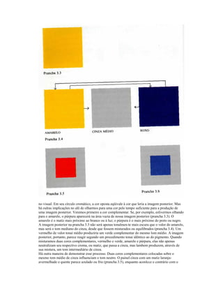 no visual. Em seu círculo cromático, a cor oposta eqüivale à cor que leria a imagem posterior. Mas 
há oulras implicações no alô de olharmos para uma cor pelo tempo suficiente para a produção de 
uma imagem posterior. Veremos primeiro a cor complementar. Se, por exemplo, eslivermos olhando 
para o amarelo, o púrpura aparecerá na área vazia de nossa imagem posterior (prancha 3.3). O 
amarelo é o matiz mais próximo ao branco ou à luz; o púrpura é o mais próximo do preto ou negro. 
A imagem posterior na prancha 3.3 não será apenas tonalmen-te mais escura que o valor do amarelo, 
mas será o tom mediano do cinza, desde que fossem misturados ou equilibrados (prancha 3.4). Um 
vermelho de valor tonai médio produziria um verde complementar do mesmo lom médio. A imagem 
posterior, portanto, parece reagir segundo um procedimento tonai idêntico ao do pigmento. Quando 
misturamos duas cores complementares, vermelho e verde, amarelo e púrpura, elas não apenas 
neutralizam seu respectivo croma, ou matiz, que passa a cinza, mas lambem produzem, através de 
sua mistura, um tom intermediário de cinza. 
Há outra maneira de demonstrar esse processo. Duas cores complementares colocadas sobre o 
mesmo tom médio de cinza influenciam o tom neutro. O painel cinza com um matiz laranja-avermelhado 
e quente parece azulado ou frio (prancha 3.5), enquanto aconlcce o contrário com o 
 