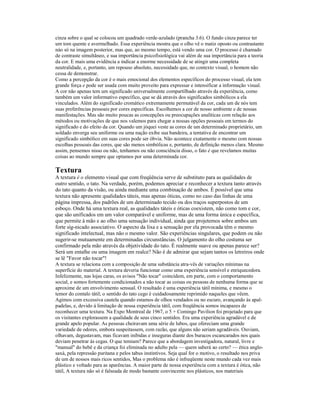 cinza sobre o qual se colocou um quadrado verde-azulado (prancha 3.6). O fundo cinza parece ter 
um tom quente e avermelhado. Essa experiência mostra que o olho vê o matiz oposto ou contrastante 
nào só na imagem posterior, mas que, ao mesmo tempo, está vendo uma cor. O processo é chamado 
de contraste simultâneo, e sua importância psicofisiológica vai além de sua importância para a teoria 
da cor. E mais uma evidência a indicar a enorme necessidade de se atingir uma completa 
neutralidade, e, portanto, um repouso absoluto, necessidade que, no contexto visual, o homem não 
cessa de demonstrar. 
Como a percepção da cor é o mais emocional dos elementos específicos do processo visual, ela tem 
grande força e pode ser usada com muito proveito para expressar e intensificar a informação visual. 
A cor não apenas tem um significado universalmente compartilhado através da experiência, como 
também um valor informativo específico, que se dá através dos significados simbólicos a ela 
vinculados. Além do significado cromático extremamente permutável da cor, cada um de nós tem 
suas preferências pessoais por cores específicas. Escolhemos a cor de nosso ambiente e de nossas 
manifestações. Mas são muito poucas as concepções ou preocupações analíticas com relação aos 
métodos ou motivações de que nos valemos para chegar a nossas opções pessoais em termos do 
significado e do efeito da cor. Quando um jóquei veste as cores de um determinado proprietário, um 
soldado enverga seu uniforme ou uma nação exibe sua bandeira, a tentativa de encontrar um 
significado simbólico em suas cores pode ser óbvia. Não acontece exatamente o mesmo com nossas 
escolhas pessoais das cores, que são menos simbólicas e, portanto, de definição menos clara. Mesmo 
assim, pensemos nisso ou não, tenhamos ou não consciência disso, o fato é que revelamos muitas 
coisas ao mundo sempre que optamos por uma determinada cor. 
Textura 
A textura é o elemento visual que com freqüência serve de substituto para as qualidades de 
outro sentido, o tato. Na verdade, porém, podemos apreciar e reconhecer a textura tanto através 
do tato quanto da visão, ou ainda mediante uma combinação de ambos. É possível que uma 
textura não apresente qualidades táteis, mas apenas óticas, como no caso das linhas de uma 
página impressa, dos padrões de um determinado tecido ou dos traços superpostos de um 
esboço. Onde há uma textura real, as qualidades táteis e óticas coexistem, não como tom e cor, 
que são unificados em um valor comparável e uniforme, mas de uma forma única e específica, 
que permite à mão e ao olho uma sensação individual, ainda que projetemos sobre ambos um 
forte síg-nicado associativo. O aspecto da lixa e a sensação por ela provocada têm o mesmo 
significado intelectual, mas não o mesmo valor. São experiências singulares, que podem ou não 
sugerir-se mutuamente em determinadas circunstâncias. O julgamento do olho costuma ser 
confirmado pela mão através da objetividade do tato. É realmente suave ou apenas parece ser? 
Será um entalhe ou uma imagem em realce? Não é de admirar que sejam tantos os letreiros onde 
se lê "Favor não tocar"! 
A textura se relaciona com a composição de uma substância atra-vês de variações mínimas na 
superfície do material. A textura deveria funcionar como uma experiência sensível e enriquecedora. 
Infelizmente, nas lojas caras, os avisos "Não tocar" coincidem, em parte, com o comportamento 
social, e somos fortemente condicionados a não tocar as coisas ou pessoas de nenhuma forma que se 
aproxime de um envolvimento sensual. O resultado é uma experiência tátil mínima, e mesmo o 
temor do contalo tátil; o sentido do tato cego é cuidadosamente reprimido naqueles que vêem. 
Agimos com excessiva cautela quando estamos de olhos vendados ou no escuro, avançando às apal-padelas, 
e, devido à limitação de nossa experiência tátil, com freqüência somos incapazes de 
reconhecer uma textura. Na Expo Montreal de 1967, o 5 + Comingo Pavilion foi projetado para que 
os visitantes explorassem a qualidade de seus cinco sentidos. Era uma experiência agradável e de 
grande apelo popular. As pessoas cheiravam uma série de lubos, que ofereciam uma grande 
variedade de odores, embora suspeitassem, com razão, que alguns não seriam agradáveis. Ouviam, 
olhavam, degustavam, mas ficavam inibidas e inseguras diante dos buracos escancarados nos quais 
deviam penetrar às cegas. O que temiam? Parece que a abordagem investigadora, natural, livre e 
"manual" do bebê e da criança foi eliminada no adulto pela — quem saberá ao certo? — ética anglo-saxà, 
pela repressão puritana e pelos tabus instintivos. Seja qual for o motivo, o resultado nos priva 
de um de nossos mais ricos sentidos, Mas o problema não é infreqüente neste mundo cada vez mais 
plástico e voltado para as aparências. A maior parte de nossa experiência com a textura é ótica, não 
tátil, A textura não só é falseada de modo bastante convincente nos plásticos, nos materiais 
 