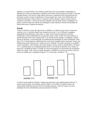 impressos e nas peles falsas, mas, também, grande parte das coisas pintadas, fotografadas ou 
filmadas que vemos nos apresentam a aparência convincente de uma textura que ali não se encontra. 
Quando tocamos a foto de um veludo sedoso não temos a experiência tátil convincente que nos 
prometem as pistas visuais. O significado se baseia naquilo que vemos. Essa falsificação é um 
importante fator para a sobrevivência na natureza; animais, pássaros, répteis, insetos e peixes 
assumem a coloração e a textura de seu meio ambiente como proteção contra os predadores. Na 
guerra, o homem copia esse método de camuflagem, numa resposta às mesmas necessidades de 
sobrevivência que o inspiram na natureza. 
Escala 
Todos os elementos visuais são capazes de se modificar e se definir uns aos outros. O processo 
constitui, em si, o elemento daquilo que chamamos de escala. A cor é brilhante ou apagada, 
dependendo da justaposição, assim como os valores tonais relativos passam por enormes 
modificações visuais, dependendo do tom que lhes esteja ao lado ou atrás. Em outras palavras, o 
grande não pode existir sem o pequeno (fig. 3.31). Porém, mesmo quando se estabelece o grande 
através do pequeno, a escala toda pode ser modificada pela introdução de outra modificação visual 
(fig. 3.32). A escala pode ser estabelecida não só através do tamanho relativo das pistas visuais, mas 
também através das relações com o campo ou com o ambiente. Em termos de escala, os resultados 
visuais são fluidos, e não absolutos, pois estão sujeitos a muitas variáveis modificadoras. Na figura 
3.33, o quadrado pode ser considerado grande devido a sua relação de tamanho com o campo, ao 
passo que o quadrado da figura 3.34 pode ser visto como pequeno, em decorrência de seu tamanho 
relativo no campo. Tudo o que vem sendo afirmado é verdadeiro no contexto da escala e falso em 
termos de medida, pois o quadrado da figura 3.33 é menor que o da figura. 3.34. 
A escala é muito usada nos projetos e mapas para representar uma medida proporcional real. A 
escala costuma indicar, por exemplo, que Icm: lOkm, ou lcm:20km. No globo terrestre são 
representadas distâncias enormes através de medidas pequenas. Tudo isso requer uma certa 
ampliação de nosso entendimento, para que possamos visualizar. 
 