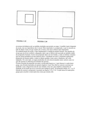 em termos da distância real, as medidas simuladas num projeto ou mapa. A medida é parte integrante 
da escala, mas sua importância não é crucial. Mais importante é a justaposição, o que se encontra ao 
lado do objeto visual, em que cenário ele se insere; esses são os fatores mais importantes. 
No estabelecimento da escala, o fator fundamental é a medida do próprio homem. Nas questões de 
design que envolvem conforto c adequação, tudo o que se fabrica está associado ao tamanho médio 
das proporções humanas. Existe uma proporção ideal, um nível médio, e iodas as infinitas variações 
que nos fazem portadores de uma natureza única. A produção em série é certamente regida pelas 
proporções do homem médio, e todos os objetos grandes, como carros e banheiras, são a elas 
adaptados. Por outro lado, as roupas produzidas em série são de tamanho muito variável, uma vez 
que são enormes as diferenças de tamanho das pessoas. 
Existem fórmulas de proporção nas quais a escala pode basear-se; ;i mais famosa é a seção áurea 
grega, uma fórmula matemática de grande elegância visual. Para obtê-la, é preciso seccionar um 
quadrado e usar a diagonal de uma de suas metades como raio, para ampliar as dimensões do 
quadrado, de tal modo que ele se converta num retãngu-lo áureo. Na proporção obtida, a:b = c:a. O 
método de construir a proporção é mostrado nas figuras 3.35 e 3.36. A seção áurea foi usada pelos 
gregos para conceber a maior parte das coisas que criaram, dês- 
 