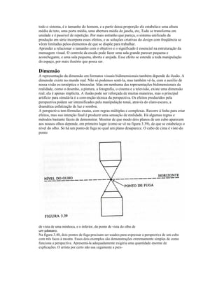 todo o sistema, é o tamanho do homem, e a partir dessa proporção ele estabelece uma altura 
média de teto, uma porta média, uma abertura média de janela, etc, Tudo se transforma em 
unidade e é passível de repetição. Por mais estranho que pareça, o sistema unificado da 
produção em série incorpora esses efeitos, e as soluções criativas do design com freqüência se 
vêem limitadas pelos elementos de que se dispõe para trabalhar. 
Aprender a relacionar o tamanho com o objetivo e o significado é essencial na estruturação da 
mensagem visual. O controle da escala pode fazer uma sala grande parecer pequena e 
aconchegante, e uma sala pequena, aberta e arejada. Esse efeito se estende a toda manipulação 
do espaço, por mais ilusório que possa ser. 
Dimensão 
A representação da dimensão em formatos visuais bidimensionais também depende da ilusão. A 
dimensão existe no mundo real. Não só podemos senti-la, mas também vê-la, com o auxílio de 
nossa visão es-tereóptica e binocular. Mas em nenhuma das representações bidimensionais da 
realidade, como o desenho, a pintura, a fotografia, o cinema e a televisão, existe uma dimensão 
real; ela é apenas implícita. A ilusão pode ser reforçada de muitas maneiras, mas o principal 
artifício para simulá-la é a convenção técnica da perspectiva. Os efeitos produzidos pela 
perspectiva podem ser intensificados pela manipulação tonai, através do claro-escuro, a 
dramática enfatização de luz e sombra. 
A perspectiva tem fórmulas exatas, com regras múltiplas e complexas. Recorre à linha para criar 
efeitos, mas sua intenção final é produzir uma sensação de realidade. Há algumas regras e 
métodos bastante fáceis de demonstrar. Mostrar de que modo dois planos de um cubo aparecem 
aos nossos olhos depende, em primeiro lugar (como se vê na figura 3.39), de que se estabeleça o 
nível do olho. Só há um ponto de fuga no qual um plano desaparece. O cubo de cima é visto do 
ponto 
de vista de uma minhoca, e o inferior, do ponto de vista do olho de 
um pássaro. 
Na figura 3.40, dois pontos de fuga precisam ser usados para expressar a perspectiva de um cubo 
com três faces à mostra. Esses dois exemplos são demonstrações extremamente simples de como 
funciona a perspectiva. Apresentá-la adequadamente exigiria uma quantidade enorme de 
explicações. O artista por certo não usa cegamente a pers- 
 