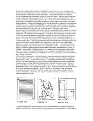 Como no caso da dimensão, o elemento visual do movimento se encontra mais freqüentemente 
implícito do que explícito no modo visual. Contudo, o movimento (alvcz seja uma das forças visuais 
mais dominantes da experiência humana. Na verdade, o movimento enquanto tal só existe no 
cinema, na televisão, nos encantadores mobiles de Alexander Calder e onde quer que alguma coisa 
visualizada e criada tenha um componente de movimenlo, como no caso da maquinaria ou das 
vitrinas. As técnicas, porém, podem enganar o olho; a ilusão de textura ou dimensão parecem reais 
graças ao uso de uma intensa manifestação de detalhes, como acontece com a textura, e ao uso da 
perspectiva e luz e sombra intensificadas, como no caso da dimensão. A sugestão de movimento nas 
manifestações visuais estáticas ê mais difícil de conseguir sem que ao mesmo tempo se distorça a 
realidade, mas está implícita em tudo aquilo que vemos, e deriva de nossa experiência completa de 
movimento na vida. Em parte, essa ação implícita se projeta, tanto psicológica quanto 
cinestesicamente, na informação visual estática. Afinal, a exemplo do universo tonai do cinema acro-mático 
que tão prontamente aceitamos, as formas estáticas das artes visuais não são naturais a nossa 
experiência. Esse universo imóvel e congelado é o melhor que fomos capazes de criar até o advento 
da película cinematográfica e seu milagre de representação do movimento. Observe-se porém que, 
mesmo nessa forma, não existe o verdadeiro movimento, como nós o conhecemos; ele não se 
encontra no meio de comunicação, mas no olho do espectador, através do fenômeno fisiológico da 
"persistência da visão". A película cinematográfica é na verdade uma série de imagens imóveis com 
ligeiras modificações, as quais, quando vistas pelo homem a intervalos de tempo apropriados, 
fundem-se mediante um fator remanescente da visão, de tal forma que o movimento parece real. 
Algumas das propriedades da "persistência da visão" podem constituir a razão incorreta do uso da 
palavra "movimento" para descrever tensões e ritmos compositivos nos dados visuais quando, na 
verdade, o que está sendo visto é fixo e imóvel. Um quadro, uma foto ou a estampa de um tecido 
podem ser estáticos, mas a quantidade de repouso que compositivamente projetam pode implicar 
movimento, em resposta à ênfase e à intenção que o artista teve ao concebê-los. O processo da visão 
não é pródigo em repouso. 
O olho explora continuamente o meio ambiente, em busca de seus inúmeros métodos de absorção 
das informações visuais. A convenção formalizada da leitura, por exemplo, segue uma seqüência 
organizada (fig. 3.48). Enquanto método de visão, o esquadrinhamento parece ser desestruturado, 
mas, por mais que seja regido pelo acaso, as pesquisas e medições demonstram que os padrões de 
esquadrinhamento humano são tão individuais e únicos quanto as impressões digitais. É possível 
fazer essa medição projetando-se uma luz no olho e registrando-se, sobre um filme, o reflexo na 
pupila à medida que o olho contempla alguma coisa (fig. 3.49). O olho também se move em resposta 
ao processo inconsciente de medição e equilíbrio através do "eixo senlido" e das preferências 
esquerda-direita e alto-baixo (fig. 3.50). Uma vez que dois ou mesmo todos esses três métodos 
visuais podem ocorrer simultaneamente, fica claro que existe ação não apenas no que se vê, mas 
também no processo da visão. 
O milagre do movimento como componente visual é dinâmico. O homem tem usado a criação de 
imagens e de formas com múltiplos objetivos, dos quais um dos mais importantes é a objetivação de 
 
