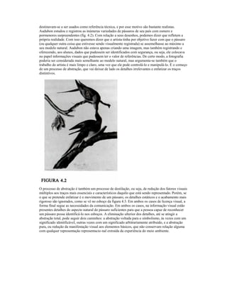 destinavam-se a ser usados como referência técnica, e por esse motivo são bastante realistas. 
Audubon estudou e registrou as inúmeras variedades de pássaros de seu país com esmero e 
pormenores surpreendentes (fig. 4.2). Com relação a seus desenhos, podemos dizer que refletem a 
própria realidade. Com isso queremos dizer que o artista tinha por objetivo fazer com que o pássaro 
(ou qualquer outra coisa que estivesse sendo visualmente registrada) se assemelhasse ao máximo a 
seu modelo natural. Audubon não estava apenas criando uma imagem, mas também registrando e 
oferecendo, aos alunos, dados que pudessem ser identificados com segurança, ou seja, ele colocava 
no papel informações visuais que pudessem ter o valor de referências. De certo modo, a fotografia 
poderia ser considerada mais semelhante ao modelo natural, mas argumenta-se também que o 
trabalho do artista é mais limpo e claro, uma vez que ele pode controlá-lo e manipulá-lo. É o começo 
de um processo de abstração, que vai deixar de lado os detalhes irrelevantes e enfatizar os traços 
distintivos. 
O processo de abstração é também um processo de destilação, ou seja, de redução dos fatores visuais 
múltiplos aos traços mais essenciais e característicos daquilo que está sendo representado. Porém, se 
o que se pretende enfatizar é o movimento de um pássaro, os detalhes estáticos e o acabamento mais 
rigoroso são ignorados, como se vê no esboço da figura 4.3. Em ambos os casos de licença visual, a 
forma final segue as necessidades da comunicação. Em ambos os casos, na informação visual estão 
presentes detalhes do aspecto natural do pássaro suficientes para que a pessoa capaz de reconhecer 
um pássaro possa identificá-lo nos esboços. A eliminação ulterior dos detalhes, até se atingir a 
abstração total, pode seguir dois caminhos: a abstração voltada para o simbolismo, às vezes com um 
significado identificável, outras vezes com um significado arbitrariamente atribuído, e a abstração 
pura, ou redução da manifestação visual aos elementos básicos, que não conservam relação alguma 
com qualquer representação representacio-nal extraída da experiência do meio ambiente. 
 