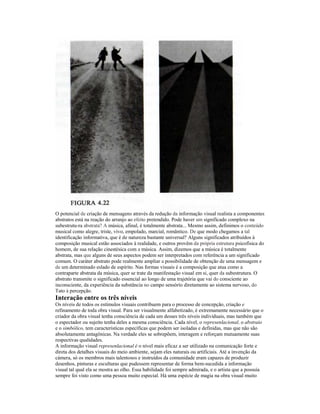 O potencial de criação de mensagens através da redução da informação visual realista a componentes 
abstratos está na reação do arranjo ao efeito pretendido. Pode haver um significado complexo na 
subestrutu-ra abstrata? A música, afinal, é totalmente abstrata... Mesmo assim, definimos o conteúdo 
musical como alegre, triste, vivo, empolado, marcial, romântico. De que modo chegamos a tal 
identificação informativa, que é de natureza bastante universal? Alguns significados atribuídos à 
composição musical estão associados à realidade, e outros provêm da própria estrutura psicofísica do 
homem, de sua relação cinestésica com a música. Assim, dizemos que a música é totalmente 
abstrata, mas que alguns de seus aspectos podem ser interpretados com referência a um significado 
comum. O caráter abstrato pode realmente ampliar a possibilidade de obtenção de uma mensagem e 
de um determinado eslado de espírito. Nas formas visuais é a composição que atua como a 
contraparte abstrata da música, quer se trate da manifestação visual em si, quer da subestrutura. O 
abstrato transmite o significado essencial ao longo de uma trajetória que vai do consciente ao 
inconsciente, da experiência da substância no campo sensórío diretamente ao sistema nervoso, do 
Tato à percepção. 
Interação entre os três níveis 
Os níveis de todos os estímulos visuais contribuem para o processo de concepção, criação e 
refinamento de toda obra visual. Para ser visualmente alfabetizado, é extremamente necessário que o 
criador da obra visual tenha consciência de cada um desses três níveis individuais, mas também que 
o espectador ou sujeito tenha deles a mesma consciência. Cada nível, o represenlacional, o abstraio 
e o simbólico, tem características específicas que podem ser isoladas e definidas, mas que não são 
absolutamente antagônicas. Na verdade eles se sobrepõem, interagem e reforçam mutuamente suas 
respectivas qualidades. 
A informação visual represenlacional é o nível mais eficaz a ser utilizado na comunicação forte e 
direta dos detalhes visuais do meio ambiente, sejam eles naturais ou artificiais. Até a invenção da 
càmera, só os membros mais talentosos e instruídos da comunidade eram capazes de produzir 
desenhos, pinturas e esculturas que pudessem representar de forma bem-sucedida a informação 
visual tal qual ela se mostra ao olho. Essa habilidade foi sempre admirada, e o artista que a possuía 
sempre foi visto como uma pessoa muito especial. Há uma espécie de magia na obra visual muito 
 
