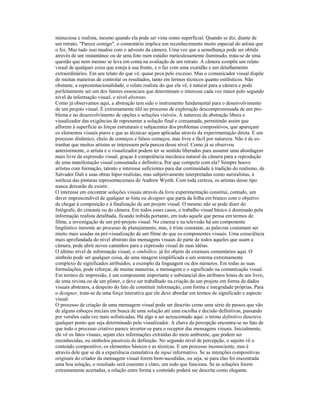 minuciosa e realista, mesmo quando ela pode ser vista como superficial. Quando se diz, diante de 
um retrato, "Parece comigo", o comentário implica um reconhecimento muito especial do artista que 
o fez. Mas tudo isso mudou com o advento da càmera. Uma vez que a semelhança pode ser obtida 
através de um instantâneo ou de uma foto num estúdio meticulosamente iluminado, trata-se de uma 
questão que nem mesmo se leva em conta na avaliação de um retrato. A cãmera compõe um relato 
visual de qualquer coisa que esteja à sua frente, e o faz com uma exatidão e um detalhamento 
extraordinários. Em seu relato do que vê, quase peca pelo excesso. Mas o comunicador visual dispõe 
de muitas maneiras de controlar os resultados, tanto em lermos técnicos quanto estilísticos. Não 
obstante, a representacíonalidade, o relato realista do que ela vê, é natural para a câmera e pode 
perfeitamente ser um dos fatores essenciais que determinam o interesse cada vez maior pelo segundo 
nível da informação visual, o nível abstrato. 
Como já observamos aqui, a abstração tem sido o instrumento fundamental para o desenvolvimento 
de um projeto visual. É extremamente úlil no processo de exploração descompromissada de um pro-blema 
e no desenvolvimento de opções e soluções visíveis. A natureza da abstração libera o 
visualizador das exigências de representar a solução final e consumada, permitindo assim que 
aflorem à superfície as forças estruturais e subjacentes dos problemas compositivos, que apareçam 
os elementos visuais puros e que as técnicas sejam aplicadas através da experimentação direta. E um 
processo dinâmico, cheio de começos e falsos começos, mas livre e fácil por natureza. Não é de es-tranhar 
que muitos artistas se interessem pela pureza desse nível. Como já se observou 
anteriormente, o artista e o visualizador podem ter se sentido liberados para assumir uma abordagem 
mais livre da expressão visual, graças ã competência mecânica natural da câmera para a reprodução 
de uma manifestação visual consumada e definitiva. Por que competir com ela? Sempre houve 
artistas com formação, talento e interesse suficientes para dar continuidade à tradição do realismo, de 
Salvador Dali e suas obras hiper-realistas, mas subjetivamente interpretadas como surrealistas, à 
sutileza das pinturas representacionais de Andrew Wyeth. Com toda certeza, os artistas desse tipo 
nunca deixarão de existir. 
O interesse em encontrar soluções visuais através da livre experimentação constitui, contudo, um 
dever imprescindível de qualquer ar-lista ou designer que parta da folha em branco com o objetivo 
de chegar à composição e à finalização de um projeto visual. O mesmo não se pode dizer do 
fotógrafo, do cineasta ou do câmera. Em todos esses casos, o trabalho visual básico é dominado pela 
informação realista detalhada, ficando inibida portanto, em todo aquele que pensa em termos de 
filme, a investigação de um pré-projeto visual. No cinema e na televisão há um componente 
lingüístico inerente ao processo de planejamento, mas, é triste constatar, as palavras costumam ser 
muito mais usadas na pré-visualização de um filme do que os componentes visuais. Uma consciência 
mais aprofundada do nível abstrato das mensagens visuais de parte de todos aqueles que usam a 
câmera, pode abrir novos caminhos para a expressão visual de suas idéias. 
O último nível de informação visual, o simbólico, já foi objeto de extensos comentários aqui. O 
símbolo pode ser qualquer coisa, de uma imagem simplificada a um sistema extremamente 
complexo de significados atribuídos, a exemplo da linguagem ou dos números. Em todas as suas 
formulações, pode reforçar, de muitas maneiras, a mensagem e o significado na comunicação visual. 
Em termos de impressão, é um componente importante e subsiancial dos atributos lotais de um livro, 
de uma revista ou de um pôster, e deve ser trabalhado na criação de um projeto em forma de dados 
visuais abstratos, a despeito do fato de constituir informação, com forma e integridade próprias. Para 
o designer, trata-se de uma força interativa que ele deve abordar em termos de significado e aspecto 
visual. 
O processo de criação de uma mensagem visual pode ser descrito como uma série de passos que vão 
de alguns esboços iniciais em busca de uma solução até uma escolha e decisão definitivas, passando 
por versões cada vez mais sofisticadas. Há algo a ser acrescentado aqui: o termo definitivo descreve 
qualquer ponto que seja determinado pelo visualizador. A chave da percepção encontra-se no fato de 
que todo o processo criativo parece inverter-se para o receptor das mensagens visuais. Inicialmente, 
ele vê os fatos visuais, sejam eles informações extraídas do meio ambiente, que podem ser 
reconhecidas, ou símbolos passíveis de definição. No segundo nível de percepção, o sujeito vê o 
conteúdo compositivo, os elementos básicos e as técnicas. E um processo inconsciente, mas é 
através dele que se dá a experiência cumulativa de inpui informativo. Se as intenções compositivas 
originais do criador da mensagem visual forem bem-sucedidas, ou seja, se para elas foi encontrada 
uma boa solução, o resuliado será coerente e claro, um todo que funciona. Se as soluções forem 
extremamente acertadas, a relação entre forma e conteúdo poderá ser descrita como elegante. 
 