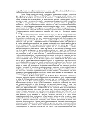 compartilhar a arte com tudo, o fato de voltarem as costas às possibilidades da produção em massa 
constituía uma negação óbvia dos objetivos que afirmavam seguir. 
Em sua volta ao passado para renovar o interesse por um artesanato orgulhoso e esmerado, o 
que o grupo do movimento liderado por Morris, "Artes e Ofícios", na verdade afirmava era a 
impossibilidade de produzir arte desvinculada do artesanato — um fato facilmente esquecido na 
esnobe dicotomia entre as belas-artes e as artes aplicadas. Durante o Renascimento, o artista 
aprendia seu oficio a partir de tarefas simples, e, apesar de sua elevada posição social, compartilhava 
sua guilda ou sua agremiação com o verdadeiro artesão. Isso gerava um sistema de aprendizagem 
mais sólido, e, o que era mais importante, menor especialização. Havia livre interação entre artista e 
artesão, e os dois podiam participar de todas as etapas do trabalho; a única barreira a separá-los era o 
respectivo grau de habilidade. Com o passar do tempo, porém, modificam-se os procedimentos. O 
que se classifica como "arte" pode mudar com tanta rapidez quanto as pessoas que criam esse rótulo. 
"Um coro de aleluias", diz Carl Sandburg em seu poema "The People, Yes", "eternamente trocando 
de solista." 
A concepção contemporânea das artes visuais avançou para além da mera polaridade entre 
as artes "belas" e as "aplicadas", e passou a abordar questões relativas à expressão subjetiva e à 
função objetiva, (endendo, mais uma vez, à associação da interpretação individual com a expressão 
criadora como pertencente às "belas-artes", e à resposta à finalidade e ao uso como pertencente ao 
âmbito das "artes aplicadas". Um pintor de cavalete que trabalhe para si mesmo, sem a preocupação 
de vender, está basicamente exercendo uma atividade que lhe dá prazer e não o leva a preocupar-se 
com o mercado, sendo, assim, quase que inteiramente subjetiva. Um artesão que modela um 
recipiente de cerâmica pode parecer-nos também subjetivo, pois dá a sua obra u 1'orma e o tamanho 
que correspondem a seu gosto pessoal. Em seu caso, porém, há uma preocupação de ordem prática: 
essa forma que lhe agrada poderá ser lambem um bom recipiente para a água? Essa modificação da 
utilidade impõe ao designer um certo grau de objetividade que não é tão imediatamente necessária, 
nem tão aparente na obra do pintor de cavalete. O aforismo do arquiteto norte-americano Sulli-van, 
"A forma acompanha a função", encontra sua ilustração máxima no designer de aviões, que tem suas 
preferências limitadas pela indagação de quais formas a serem montadas, quais proporções e ma- 
Icriais são realmente capazes de voar. A forma do produto final depende daquilo para que ele serve. 
Mas no que diz respeito aos problemas mais sutis do design há muitos produtos que podem refletir 
as preferências subjetivas do designer e, ainda assim, funcionar perfeitamente bem. O designer não é 
o único a enfrentar a questão de se chegar a um meio-termo quando o que está em pauia é o gosto 
pessoal. E comum que um artista ou um escultor tenha de modificar uma obra pelo falo de ter 
recebido a encomenda de um cliente que sabe exatamente o que deseja. As intermináveis brigas de 
Michelangelo, por causa das encomendas que lhe foram feitas por dois papas, constiluem os exem-plos 
mais vivos e ilustrativos do problema com que se depara um arlis-(a ao ter de manter suas idéias 
pessoais sob controle para agradar a seus clientes. Mesmo assim, ninguém se atreveria a dizer que 
"O juízo final" ou o "Davi" são obras comerciais. 
Os afrescos de Michelangelo para o teto da Capela Sistina demonstram claramente a 
fragilidade dessa falsa dicotomia. Como representante das necessidades da Igreja, o papa influenciou 
as idéias de Michelangelo, as quais também foram, por sua vez, modificadas pelas finalidades 
específicas do mural. Trata-se de uma explicação visual da "Criação" para um público em sua maior 
parte analfabeto e, portan-lo, incapaz de ler a história bíblica. Mesmo que soubesse ler, esse público 
não conseguiria apreender de modo tão palpável toda a dramaticidade do relato. O mural é um 
equilíbrio entre a abordagem subjetiva e a abordagem objeliva do artista, e um equilíbrio comparável 
entre a pura expressão artística e o caráter utilitário de suas finalidades. Esse delicado equilíbrio é 
extraordinariamente raro nas artes visuais, mas, sempre que é alcançado, tem a precisão de um tiro 
certeiro. Ninguém questionaria esse mural como um produto auiêntico das "belas-artes" e, no 
entanto, ele tem um propósito e uma utilidade que contradizem a definição da suposta diferença 
entre belas-artes e arles aplicadas: as "aplicadas" devem ser funcionais, e as "belas" devem 
prescindir de utilidade. Essa atitude esnobe influencia muitos artistas de ambas as esferas, criando 
um clima de alienação e confusão. Por mais estranho que pareça, trata-se de um fenômeno bastante 
recente. A noção de "obra de arte" é moderna, sendo reforçada pelo conceito de museu como 
repositório definitivo do belo. Um certo público, en-tusiasticamenie interessado em prostrar-se em 
atitude de reverência dian-le do altar da beleza, dela se aproxima sem se dar conta de um ambiente 
inacreditavelmente feio. Tal atitude afasta a arle do essencial, confere-lhe uma aura de algo especial 
e inconseqüente a ser reservado apenas a uma elite e nega o fato inquestionável de quão ela é 
 