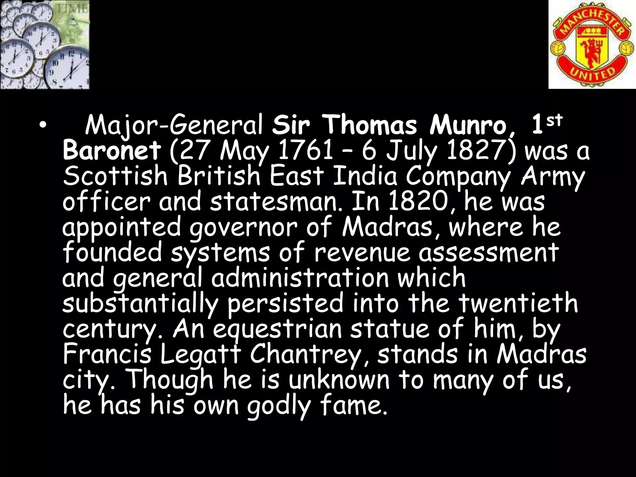 •     Major-General Sir Thomas Munro, 1st
    Baronet (27 May 1761 – 6 July 1827) was a
    Scottish British East India Company Army
    officer and statesman. In 1820, he was
    appointed governor of Madras, where he
    founded systems of revenue assessment
    and general administration which
    substantially persisted into the twentieth
    century. An equestrian statue of him, by
    Francis Legatt Chantrey, stands in Madras
    city. Though he is unknown to many of us,
    he has his own godly fame.
 