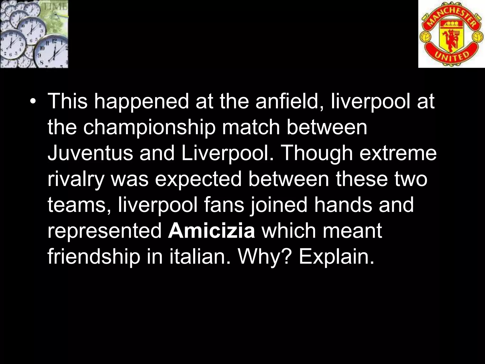 • This happened at the anfield, liverpool at
  the championship match between
  Juventus and Liverpool. Though extreme
  rivalry was expected between these two
  teams, liverpool fans joined hands and
  represented Amicizia which meant
  friendship in italian. Why? Explain.
 