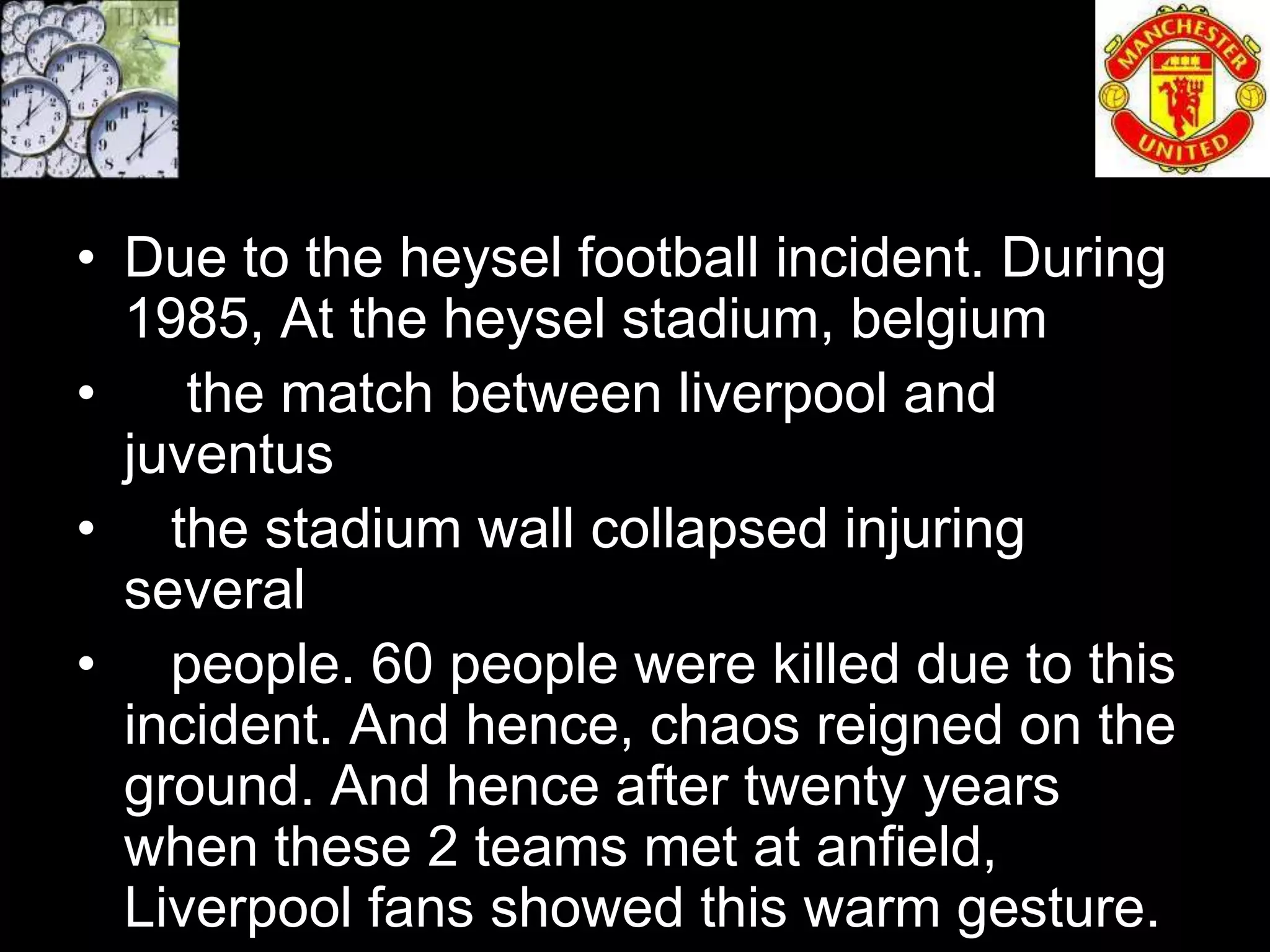 • Due to the heysel football incident. During
  1985, At the heysel stadium, belgium
•    the match between liverpool and
  juventus
• the stadium wall collapsed injuring
  several
• people. 60 people were killed due to this
  incident. And hence, chaos reigned on the
  ground. And hence after twenty years
  when these 2 teams met at anfield,
  Liverpool fans showed this warm gesture.
 